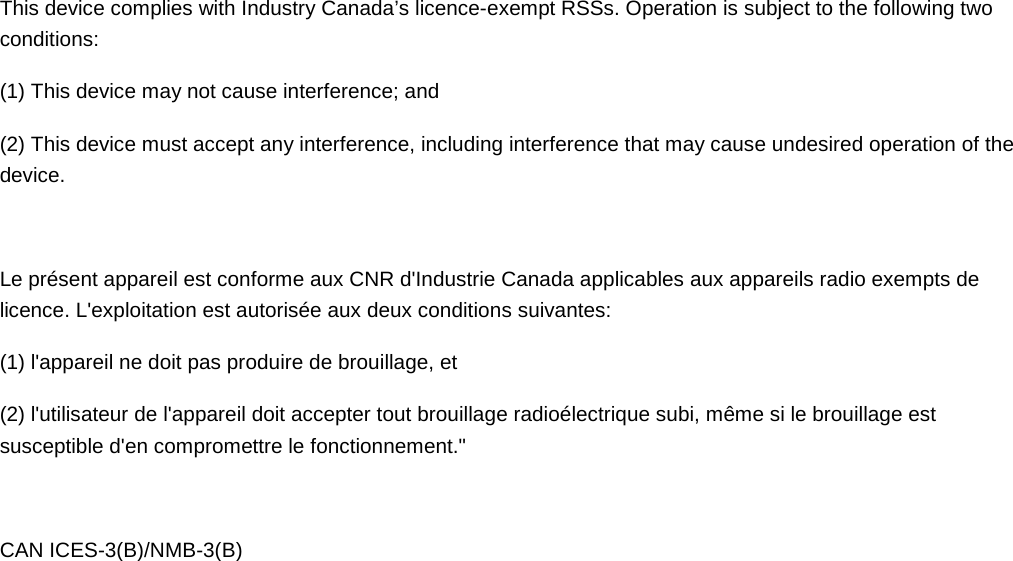  This device complies with Industry Canada’s licence-exempt RSSs. Operation is subject to the following two conditions: (1) This device may not cause interference; and (2) This device must accept any interference, including interference that may cause undesired operation of the device.  Le présent appareil est conforme aux CNR d&apos;Industrie Canada applicables aux appareils radio exempts de licence. L&apos;exploitation est autorisée aux deux conditions suivantes:  (1) l&apos;appareil ne doit pas produire de brouillage, et  (2) l&apos;utilisateur de l&apos;appareil doit accepter tout brouillage radioélectrique subi, même si le brouillage est susceptible d&apos;en compromettre le fonctionnement.&quot;  CAN ICES-3(B)/NMB-3(B) 