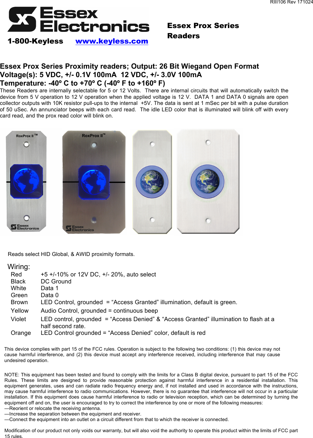 RIII106 Rev 171024    1-800-Keyless     www.keyless.com   Essex Prox Series Readers!  Essex Prox Series Proximity readers; Output: 26 Bit Wiegand Open Format Voltage(s): 5 VDC, +/- 0.1V 100mA  12 VDC, +/- 3.0V 100mA Temperature: -40º C to +70º C (-40º F to +160º F) These Readers are internally selectable for 5 or 12 Volts.  There are internal circuits that will automatically switch the device from 5 V operation to 12 V operation when the applied voltage is 12 V.  DATA 1 and DATA 0 signals are open collector outputs with 10K resistor pull-ups to the internal  +5V. The data is sent at 1 mSec per bit with a pulse duration of 50 uSec. An annunciator beeps with each card read.  The idle LED color that is illuminated will blink off with every card read, and the prox read color will blink on.    Wiring: Red +5 +/-10% or 12V DC, +/- 20%, auto select Black DC Ground White Data 1 Green Data 0 Brown LED Control, grounded  = “Access Granted” illumination, default is green. Yellow Audio Control, grounded = continuous beep Violet LED control, grounded  = “Access Denied” &amp; “Access Granted” illumination to flash at a half second rate. Orange LED Control grounded = “Access Denied” color, default is red Reads select HID Global, &amp; AWID proximity formats. NOTE: This equipment has been tested and found to comply with the limits for a Class B digital device, pursuant to part 15 of the FCC Rules.  These  limits  are  designed  to  provide  reasonable  protection  against  harmful  interference  in  a  residential  installation.  This equipment generates, uses and can radiate radio frequency energy and, if not installed and used in accordance with the instructions, may cause harmful interference to radio communications. However, there is no guarantee that interference will not occur in a particular installation. If this equipment does cause harmful interference to radio or television reception, which can be determined by  turning the equipment off and on, the user is encouraged to try to correct the interference by one or more of the following measures: —Reorient or relocate the receiving antenna. —Increase the separation between the equipment and receiver. —Connect the equipment into an outlet on a circuit different from that to which the receiver is connected.  Modification of our product not only voids our warranty, but will also void the authority to operate this product within the limits of FCC part 15 rules. This device complies with part 15 of the FCC rules. Operation is subject to the following two conditions: (1) this device may not cause  harmful  interference, and  (2)  this  device  must  accept  any  interference  received,  including  interference  that may  cause undesired operation. 