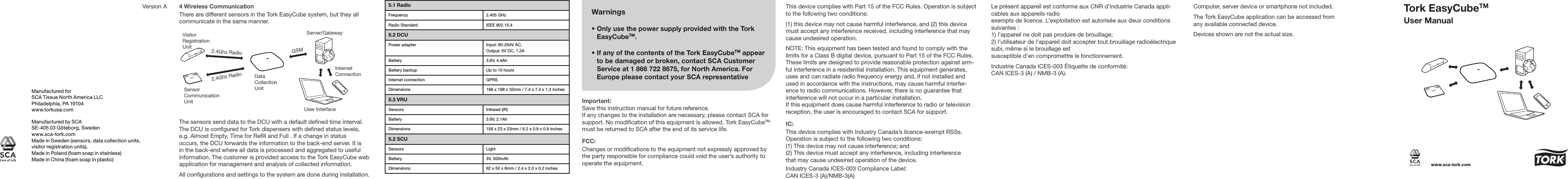 4 Wireless CommunicationThere are different sensors in the Tork EasyCube system, but they all communicate in the same manner. Data Collection UnitServer/Gateway2.4Ghz Radio2.4Ghz RadioGSMUser InterfaceSensor Communication UnitInternetConnectionVisitor Registration UnitThe sensors send data to the DCU with a default dened time interval. The DCU is congured for Tork dispensers with dened status levels, e.g. Almost Empty, Time for Rell and Full . If a change in status occurs, the DCU forwards the information to the back-end server. It is in the back-end where all data is processed and aggregated to useful information. The customer is provided access to the Tork EasyCube web application for management and analysis of collected information.All congurations and settings to the system are done during installation. Warnings•  Only use the power supply provided with the Tork EasyCubeTM. •  If any of the contents of the Tork EasyCubeTM appear to be damaged or broken, contact SCA Customer Service at 1 866 722 8675, for North America. For Europe please contact your SCA representativeFCC:Changes or modications to the equipment not expressly approved by the party responsible for compliance could void the user’s authority to operate the equipment.Important:Save this instruction manual for future reference.If any changes to the installation are necessary, please contact SCA for support. No modication of this equipment is allowed. Tork EasyCubeTM must be returned to SCA after the end of its service life.This device complies with Part 15 of the FCC Rules. Operation is subject to the following two conditions:(1) this device may not cause harmful interference, and (2) this device must accept any interference received, including interference that may cause undesired operation. NOTE: This equipment has been tested and found to comply with the limits for a Class B digital device, pursuant to Part 15 of the FCC Rules. These limits are designed to provide reasonable protection against arm-ful interference in a residential installation. This equipment generates, uses and can radiate radio frequency energy and, if not installed and used in accordance with the instructions, may cause harmful interfer-ence to radio communications. However, there is no guarantee that interference will not occur in a particular installation.If this equipment does cause harmful interference to radio or television reception, the user is encouraged to contact SCA for support.Le présent appareil est conforme aux CNR d’Industrie Canada appli-cables aux appareils radioexempts de licence. L’exploitation est autorisée aux deux conditions suivantes :1) l’appareil ne doit pas produire de brouillage;2) l’utilisateur de l’appareil doit accepter tout brouillage radioélectrique subi, même si le brouillage estsusceptible d’en compromettre le fonctionnement.Industrie Canada ICES-003 Étiquette de conformité: CAN ICES-3 (A) / NMB-3 (A).Computer, server device or smartphone not included.The Tork EasyCube application can be accessed from any available connected device.Devices shown are not the actual size.IC:This device complies with Industry Canada’s licence-exempt RSSs. Operation is subject to the following two conditions: (1) This device may not cause interference; and (2) This device must accept any interference, including interference that may cause undesired operation of the device.Industry Canada ICES-003 Compliance Label: CAN ICES-3 (A)/NMB-3(A)Manufactured by SCASE-405 03 Göteborg, Swedenwww.sca-tork.comMade in Sweden (sensors, data collection units, visitor registration units), Made in Poland (foam soap in stainless) Made in China (foam soap in plastic)Manufactured forSCA Tissue North America LLCPhiladelphia, PA 19104www.torkusa.comVersion A 5.1 RadioFrequenzy 2.405 GHzRadio Standard IEEE 802.15.45.2 DCUPower adapter Input: 90-264V AC, Output: 5V DC, 1.2ABattery 3.6V, 4.4AhBattery backup Up to 10 hoursInternet connection GPRSDimensions 188 x 188 x 33mm / 7.4 x 7.4 x 1.3 inches5.3 VRUSensors Infrared (IR)Battery 3.6V, 2.1AhDimensions 158 x 23 x 23mm / 6.2 x 0.9 x 0.9 inches5.2 SCUSensors LightBattery 3V, 500mAhDimensions 62 x 50 x 6mm / 2.4 x 2.0 x 0.2 inchesTork EasyCubeTMUser Manualwww.sca-tork.com