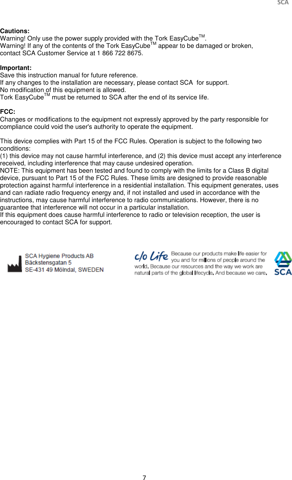     SCA 7   Cautions: Warning! Only use the power supply provided with the Tork EasyCubeTM. Warning! If any of the contents of the Tork EasyCubeTM appear to be damaged or broken, contact SCA Customer Service at 1 866 722 8675.  Important: Save this instruction manual for future reference. If any changes to the installation are necessary, please contact SCA  for support. No modification of this equipment is allowed. Tork EasyCubeTM must be returned to SCA after the end of its service life.  FCC: Changes or modifications to the equipment not expressly approved by the party responsible for compliance could void the user&apos;s authority to operate the equipment.  This device complies with Part 15 of the FCC Rules. Operation is subject to the following two conditions: (1) this device may not cause harmful interference, and (2) this device must accept any interference received, including interference that may cause undesired operation. NOTE: This equipment has been tested and found to comply with the limits for a Class B digital device, pursuant to Part 15 of the FCC Rules. These limits are designed to provide reasonable protection against harmful interference in a residential installation. This equipment generates, uses and can radiate radio frequency energy and, if not installed and used in accordance with the instructions, may cause harmful interference to radio communications. However, there is no guarantee that interference will not occur in a particular installation. If this equipment does cause harmful interference to radio or television reception, the user is encouraged to contact SCA for support.       