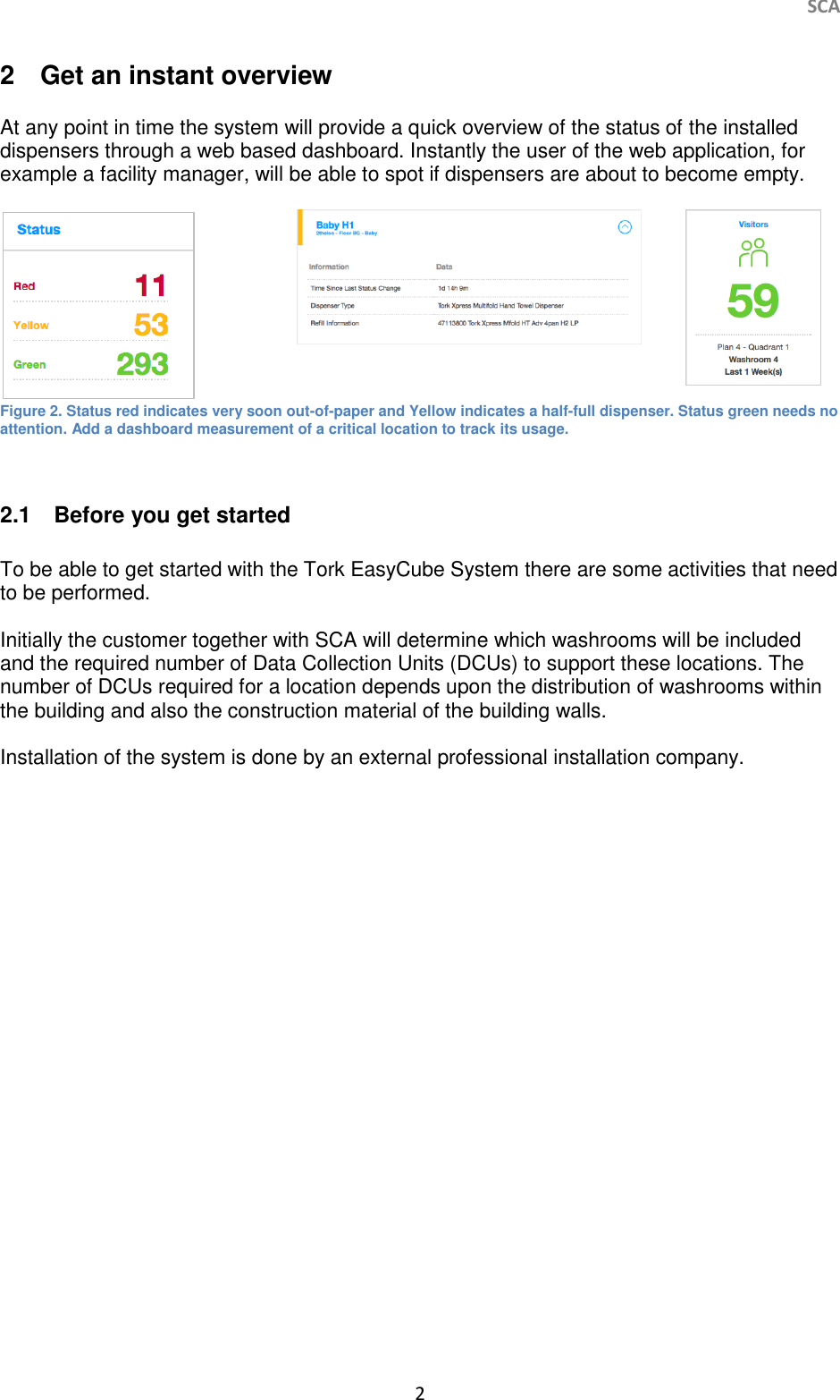     SCA 2   2  Get an instant overview  At any point in time the system will provide a quick overview of the status of the installed dispensers through a web based dashboard. Instantly the user of the web application, for example a facility manager, will be able to spot if dispensers are about to become empty.     Figure 2. Status red indicates very soon out-of-paper and Yellow indicates a half-full dispenser. Status green needs no attention. Add a dashboard measurement of a critical location to track its usage.  2.1  Before you get started  To be able to get started with the Tork EasyCube System there are some activities that need to be performed.   Initially the customer together with SCA will determine which washrooms will be included and the required number of Data Collection Units (DCUs) to support these locations. The number of DCUs required for a location depends upon the distribution of washrooms within the building and also the construction material of the building walls.   Installation of the system is done by an external professional installation company.    