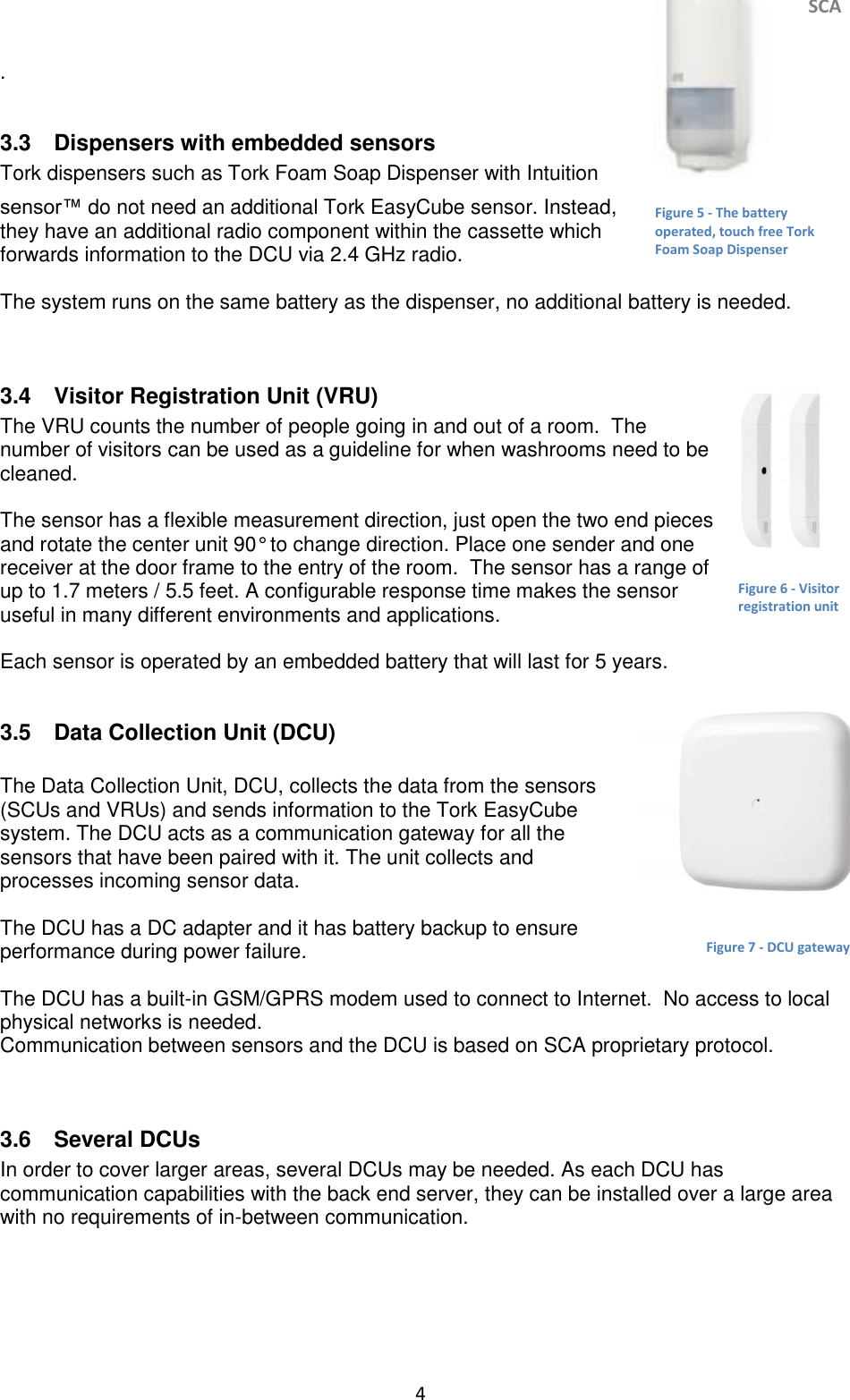     SCA 4   .  3.3  Dispensers with embedded sensors  Tork dispensers such as Tork Foam Soap Dispenser with Intuition sensor™ do not need an additional Tork EasyCube sensor. Instead, they have an additional radio component within the cassette which forwards information to the DCU via 2.4 GHz radio.   The system runs on the same battery as the dispenser, no additional battery is needed.    3.4  Visitor Registration Unit (VRU)  The VRU counts the number of people going in and out of a room.  The number of visitors can be used as a guideline for when washrooms need to be cleaned.   The sensor has a flexible measurement direction, just open the two end pieces and rotate the center unit 90° to change direction. Place one sender and one receiver at the door frame to the entry of the room.  The sensor has a range of up to 1.7 meters / 5.5 feet. A configurable response time makes the sensor useful in many different environments and applications.  Each sensor is operated by an embedded battery that will last for 5 years.   3.5  Data Collection Unit (DCU)   The Data Collection Unit, DCU, collects the data from the sensors (SCUs and VRUs) and sends information to the Tork EasyCube system. The DCU acts as a communication gateway for all the sensors that have been paired with it. The unit collects and processes incoming sensor data.   The DCU has a DC adapter and it has battery backup to ensure performance during power failure.  The DCU has a built-in GSM/GPRS modem used to connect to Internet.  No access to local physical networks is needed. Communication between sensors and the DCU is based on SCA proprietary protocol.   3.6  Several DCUs In order to cover larger areas, several DCUs may be needed. As each DCU has communication capabilities with the back end server, they can be installed over a large area with no requirements of in-between communication.     Figure 5 - The battery operated, touch free Tork Foam Soap Dispenser Figure 6 - Visitor registration unit Figure 7 - DCU gateway 