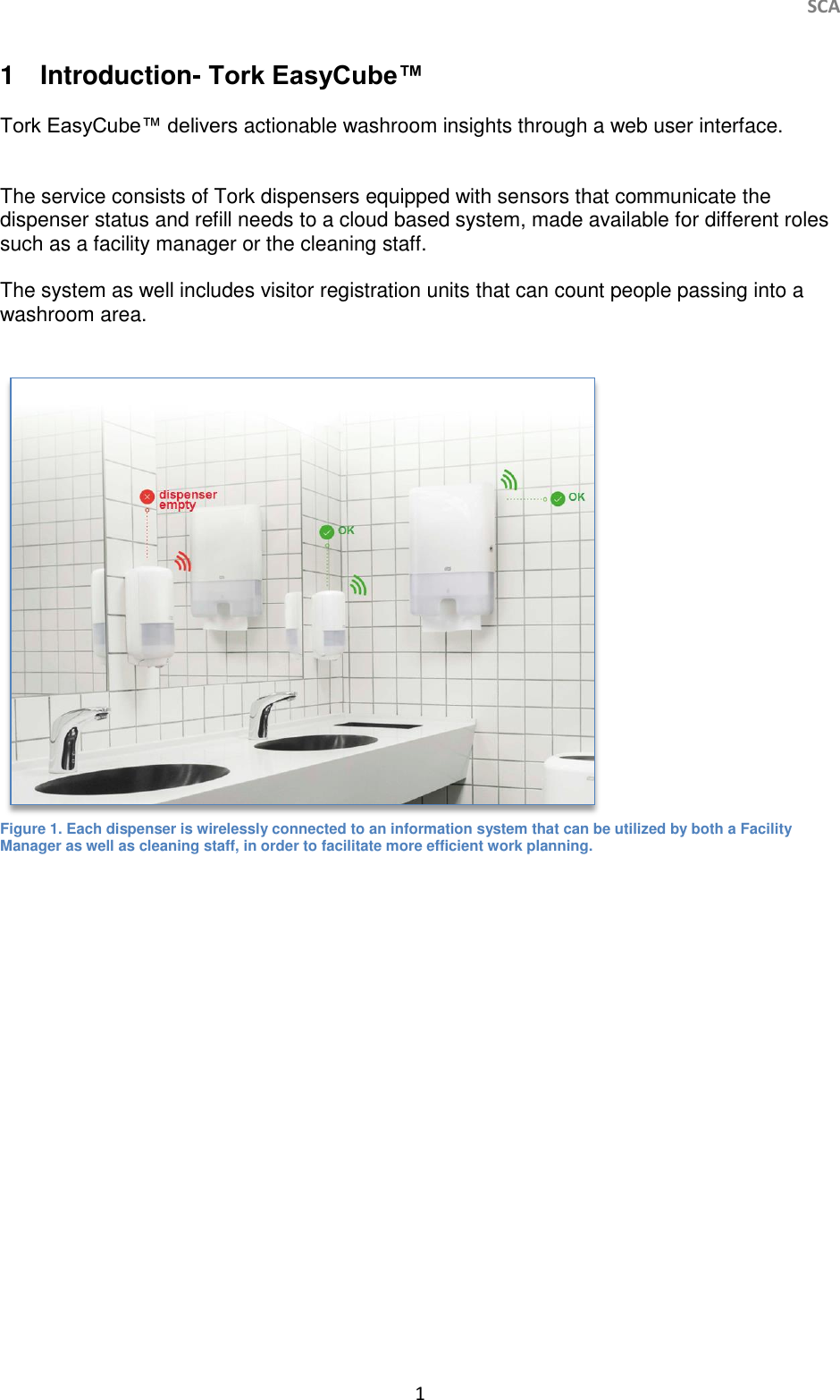     SCA 1   1  Introduction- Tork EasyCube™   Tork EasyCube™ delivers actionable washroom insights through a web user interface.    The service consists of Tork dispensers equipped with sensors that communicate the dispenser status and refill needs to a cloud based system, made available for different roles such as a facility manager or the cleaning staff.  The system as well includes visitor registration units that can count people passing into a washroom area.    Figure 1. Each dispenser is wirelessly connected to an information system that can be utilized by both a Facility Manager as well as cleaning staff, in order to facilitate more efficient work planning.     