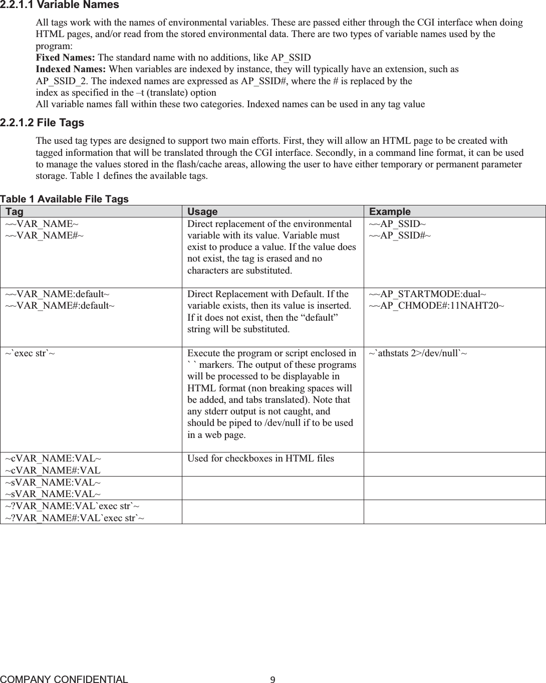 COMPANY CONFIDENTIAL9 2.2.1.1 Variable Names All tags work with the names of environmental variables. These are passed either through the CGI interface when doing HTML pages, and/or read from the stored environmental data. There are two types of variable names used by the program: Fixed Names: The standard name with no additions, like AP_SSID Indexed Names: When variables are indexed by instance, they will typically have an extension, such as AP_SSID_2. The indexed names are expressed as AP_SSID#, where the # is replaced by the index as specified in the –t (translate) option All variable names fall within these two categories. Indexed names can be used in any tag value 2.2.1.2 File Tags The used tag types are designed to support two main efforts. First, they will allow an HTML page to be created with tagged information that will be translated through the CGI interface. Secondly, in a command line format, it can be used to manage the values stored in the flash/cache areas, allowing the user to have either temporary or permanent parameter storage. Table 1 defines the available tags. Table 1 Available File Tags Tag  Usage  Example ~~VAR_NAME~ ~~VAR_NAME#~ Direct replacement of the environmental variable with its value. Variable must exist to produce a value. If the value doesnot exist, the tag is erased and no characters are substituted. ~~AP_SSID~ ~~AP_SSID#~ ~~VAR_NAME:default~ ~~VAR_NAME#:default~ Direct Replacement with Default. If the variable exists, then its value is inserted. If it does not exist, then the “default” string will be substituted. ~~AP_STARTMODE:dual~ ~~AP_CHMODE#:11NAHT20~ ~`exec str`~ Execute the program or script enclosed in` ` markers. The output of these programswill be processed to be displayable in HTML format (non breaking spaces will be added, and tabs translated). Note that any stderr output is not caught, and should be piped to /dev/null if to be used in a web page. ~`athstats 2&gt;/dev/null`~ ~cVAR_NAME:VAL~ ~cVAR_NAME#:VAL Used for checkboxes in HTML files ~sVAR_NAME:VAL~ ~sVAR_NAME:VAL~ ~?VAR_NAME:VAL`exec str`~ ~?VAR_NAME#:VAL`exec str`~ 