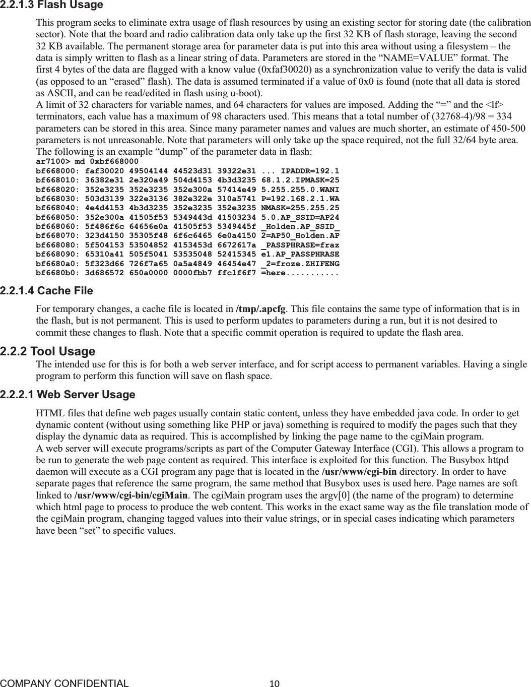 COMPANY CONFIDENTIAL10 2.2.1.3 Flash Usage This program seeks to eliminate extra usage of flash resources by using an existing sector for storing date (the calibration sector). Note that the board and radio calibration data only take up the first 32 KB of flash storage, leaving the second 32 KB available. The permanent storage area for parameter data is put into this area without using a filesystem – the data is simply written to flash as a linear string of data. Parameters are stored in the “NAME=VALUE” format. The first 4 bytes of the data are flagged with a know value (0xfaf30020) as a synchronization value to verify the data is valid (as opposed to an “erased” flash). The data is assumed terminated if a value of 0x0 is found (note that all data is stored as ASCII, and can be read/edited in flash using u-boot). A limit of 32 characters for variable names, and 64 characters for values are imposed. Adding the “=” and the &lt;lf&gt; terminators, each value has a maximum of 98 characters used. This means that a total number of (32768-4)/98 = 334 parameters can be stored in this area. Since many parameter names and values are much shorter, an estimate of 450-500 parameters is not unreasonable. Note that parameters will only take up the space required, not the full 32/64 byte area. The following is an example “dump” of the parameter data in flash: ar7100&gt; md 0xbf668000 bf668000: faf30020 49504144 44523d31 39322e31 ... IPADDR=192.1 bf668010: 36382e31 2e320a49 504d4153 4b3d3235 68.1.2.IPMASK=25 bf668020: 352e3235 352e3235 352e300a 57414e49 5.255.255.0.WANI bf668030: 503d3139 322e3136 382e322e 310a5741 P=192.168.2.1.WA bf668040: 4e4d4153 4b3d3235 352e3235 352e3235 NMASK=255.255.25 bf668050: 352e300a 41505f53 5349443d 41503234 5.0.AP_SSID=AP24 bf668060: 5f486f6c 64656e0a 41505f53 5349445f _Holden.AP_SSID_ bf668070: 323d4150 35305f48 6f6c6465 6e0a4150 2=AP50_Holden.AP bf668080: 5f504153 53504852 4153453d 6672617a _PASSPHRASE=fraz bf668090: 65310a41 505f5041 53535048 52415345 e1.AP_PASSPHRASE bf6680a0: 5f323d66 726f7a65 0a5a4849 46454e47 _2=froze.ZHIFENG bf6680b0: 3d686572 650a0000 0000fbb7 ffc1f6f7 =here........... 2.2.1.4 Cache File For temporary changes, a cache file is located in /tmp/.apcfg. This file contains the same type of information that is in the flash, but is not permanent. This is used to perform updates to parameters during a run, but it is not desired to commit these changes to flash. Note that a specific commit operation is required to update the flash area. 2.2.2 Tool Usage The intended use for this is for both a web server interface, and for script access to permanent variables. Having a single program to perform this function will save on flash space. 2.2.2.1 Web Server Usage HTML files that define web pages usually contain static content, unless they have embedded java code. In order to get dynamic content (without using something like PHP or java) something is required to modify the pages such that they display the dynamic data as required. This is accomplished by linking the page name to the cgiMain program. A web server will execute programs/scripts as part of the Computer Gateway Interface (CGI). This allows a program to be run to generate the web page content as required. This interface is exploited for this function. The Busybox httpd daemon will execute as a CGI program any page that is located in the /usr/www/cgi-bin directory. In order to have separate pages that reference the same program, the same method that Busybox uses is used here. Page names are soft linked to /usr/www/cgi-bin/cgiMain. The cgiMain program uses the argv[0] (the name of the program) to determine which html page to process to produce the web content. This works in the exact same way as the file translation mode of the cgiMain program, changing tagged values into their value strings, or in special cases indicating which parameters have been “set” to specific values. 
