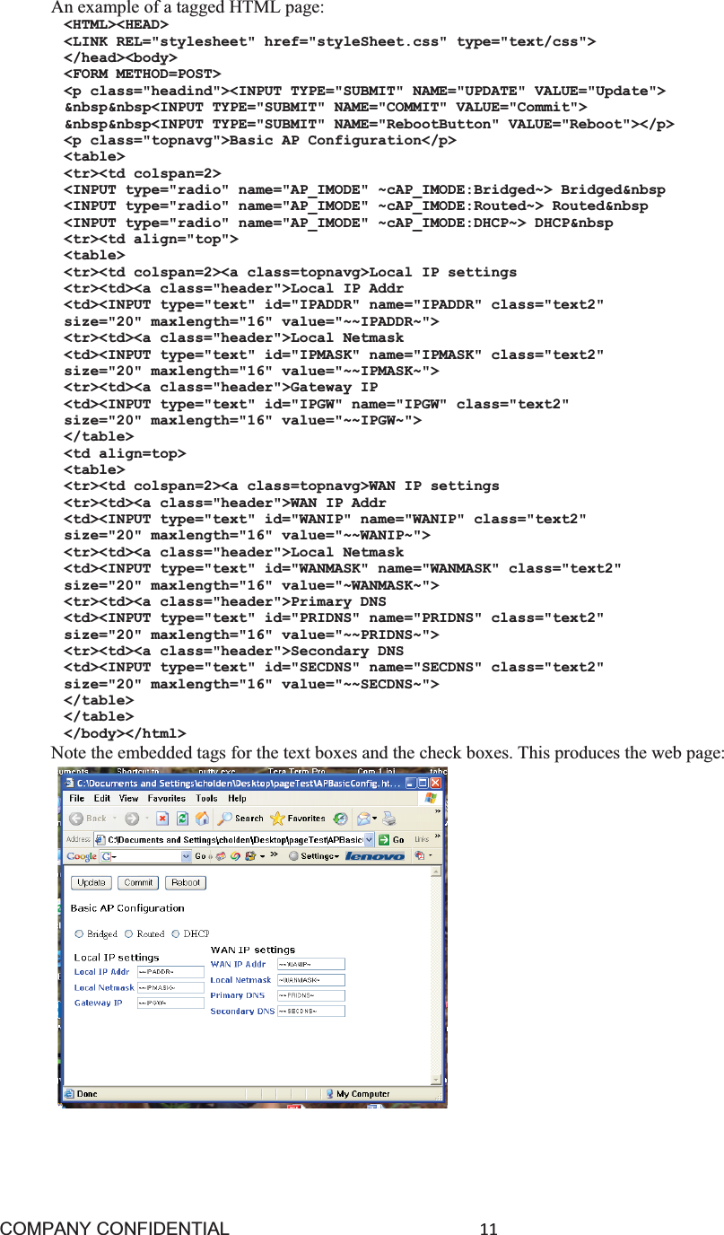 COMPANY CONFIDENTIAL11 An example of a tagged HTML page: &lt;HTML&gt;&lt;HEAD&gt; &lt;LINK REL=&quot;stylesheet&quot; href=&quot;styleSheet.css&quot; type=&quot;text/css&quot;&gt; &lt;/head&gt;&lt;body&gt; &lt;FORM METHOD=POST&gt; &lt;p class=&quot;headind&quot;&gt;&lt;INPUT TYPE=&quot;SUBMIT&quot; NAME=&quot;UPDATE&quot; VALUE=&quot;Update&quot;&gt; &amp;nbsp&amp;nbsp&lt;INPUT TYPE=&quot;SUBMIT&quot; NAME=&quot;COMMIT&quot; VALUE=&quot;Commit&quot;&gt; &amp;nbsp&amp;nbsp&lt;INPUT TYPE=&quot;SUBMIT&quot; NAME=&quot;RebootButton&quot; VALUE=&quot;Reboot&quot;&gt;&lt;/p&gt; &lt;p class=&quot;topnavg&quot;&gt;Basic AP Configuration&lt;/p&gt; &lt;table&gt; &lt;tr&gt;&lt;td colspan=2&gt; &lt;INPUT type=&quot;radio&quot; name=&quot;AP_IMODE&quot; ~cAP_IMODE:Bridged~&gt; Bridged&amp;nbsp &lt;INPUT type=&quot;radio&quot; name=&quot;AP_IMODE&quot; ~cAP_IMODE:Routed~&gt; Routed&amp;nbsp &lt;INPUT type=&quot;radio&quot; name=&quot;AP_IMODE&quot; ~cAP_IMODE:DHCP~&gt; DHCP&amp;nbsp &lt;tr&gt;&lt;td align=&quot;top&quot;&gt; &lt;table&gt; &lt;tr&gt;&lt;td colspan=2&gt;&lt;a class=topnavg&gt;Local IP settings &lt;tr&gt;&lt;td&gt;&lt;a class=&quot;header&quot;&gt;Local IP Addr &lt;td&gt;&lt;INPUT type=&quot;text&quot; id=&quot;IPADDR&quot; name=&quot;IPADDR&quot; class=&quot;text2&quot; size=&quot;20&quot; maxlength=&quot;16&quot; value=&quot;~~IPADDR~&quot;&gt; &lt;tr&gt;&lt;td&gt;&lt;a class=&quot;header&quot;&gt;Local Netmask &lt;td&gt;&lt;INPUT type=&quot;text&quot; id=&quot;IPMASK&quot; name=&quot;IPMASK&quot; class=&quot;text2&quot; size=&quot;20&quot; maxlength=&quot;16&quot; value=&quot;~~IPMASK~&quot;&gt; &lt;tr&gt;&lt;td&gt;&lt;a class=&quot;header&quot;&gt;Gateway IP &lt;td&gt;&lt;INPUT type=&quot;text&quot; id=&quot;IPGW&quot; name=&quot;IPGW&quot; class=&quot;text2&quot; size=&quot;20&quot; maxlength=&quot;16&quot; value=&quot;~~IPGW~&quot;&gt; &lt;/table&gt; &lt;td align=top&gt; &lt;table&gt; &lt;tr&gt;&lt;td colspan=2&gt;&lt;a class=topnavg&gt;WAN IP settings &lt;tr&gt;&lt;td&gt;&lt;a class=&quot;header&quot;&gt;WAN IP Addr &lt;td&gt;&lt;INPUT type=&quot;text&quot; id=&quot;WANIP&quot; name=&quot;WANIP&quot; class=&quot;text2&quot; size=&quot;20&quot; maxlength=&quot;16&quot; value=&quot;~~WANIP~&quot;&gt; &lt;tr&gt;&lt;td&gt;&lt;a class=&quot;header&quot;&gt;Local Netmask &lt;td&gt;&lt;INPUT type=&quot;text&quot; id=&quot;WANMASK&quot; name=&quot;WANMASK&quot; class=&quot;text2&quot; size=&quot;20&quot; maxlength=&quot;16&quot; value=&quot;~WANMASK~&quot;&gt; &lt;tr&gt;&lt;td&gt;&lt;a class=&quot;header&quot;&gt;Primary DNS &lt;td&gt;&lt;INPUT type=&quot;text&quot; id=&quot;PRIDNS&quot; name=&quot;PRIDNS&quot; class=&quot;text2&quot; size=&quot;20&quot; maxlength=&quot;16&quot; value=&quot;~~PRIDNS~&quot;&gt; &lt;tr&gt;&lt;td&gt;&lt;a class=&quot;header&quot;&gt;Secondary DNS &lt;td&gt;&lt;INPUT type=&quot;text&quot; id=&quot;SECDNS&quot; name=&quot;SECDNS&quot; class=&quot;text2&quot; size=&quot;20&quot; maxlength=&quot;16&quot; value=&quot;~~SECDNS~&quot;&gt; &lt;/table&gt; &lt;/table&gt; &lt;/body&gt;&lt;/html&gt; Note the embedded tags for the text boxes and the check boxes. This produces the web page: 