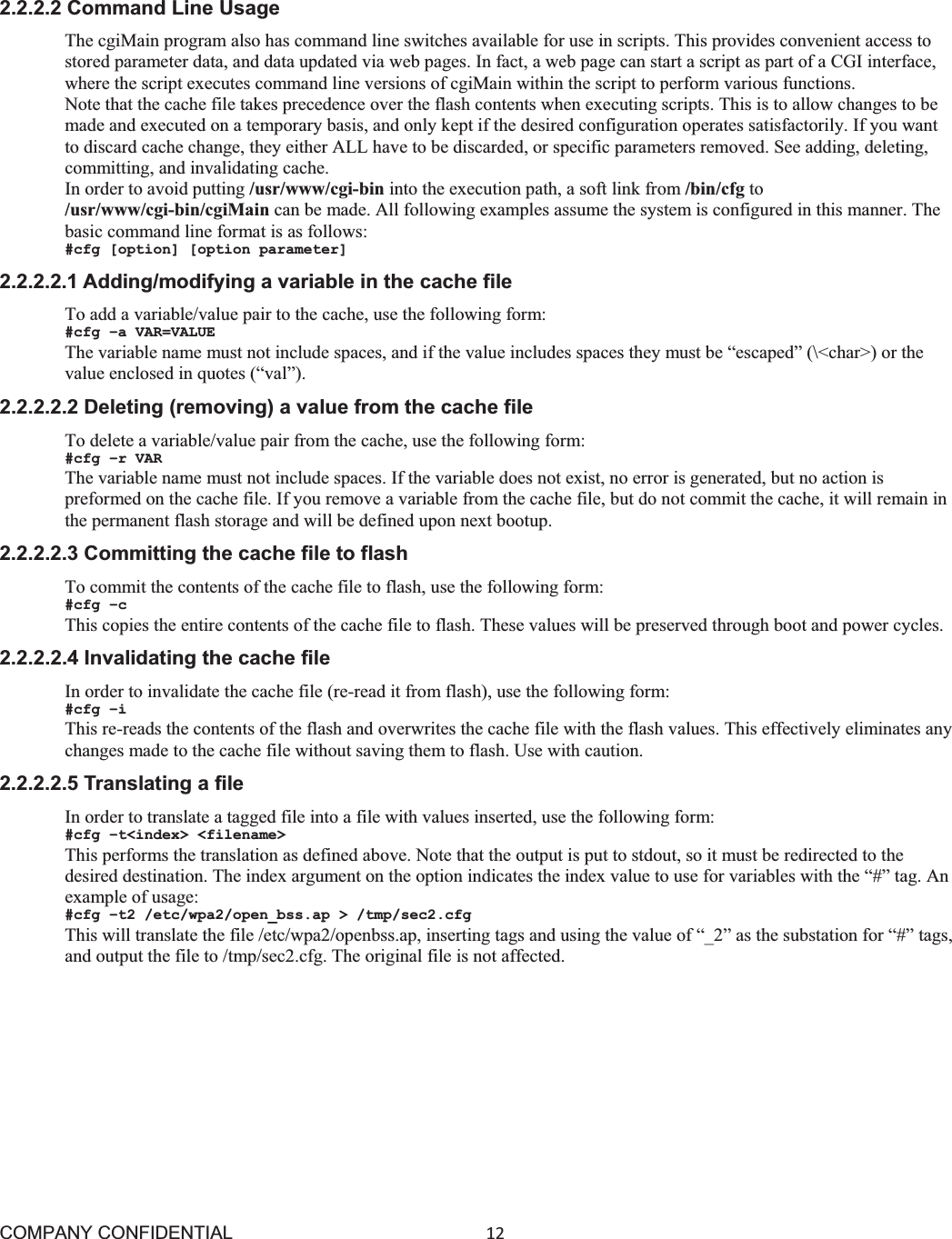COMPANY CONFIDENTIAL12 2.2.2.2 Command Line Usage The cgiMain program also has command line switches available for use in scripts. This provides convenient access to stored parameter data, and data updated via web pages. In fact, a web page can start a script as part of a CGI interface, where the script executes command line versions of cgiMain within the script to perform various functions. Note that the cache file takes precedence over the flash contents when executing scripts. This is to allow changes to be made and executed on a temporary basis, and only kept if the desired configuration operates satisfactorily. If you want to discard cache change, they either ALL have to be discarded, or specific parameters removed. See adding, deleting, committing, and invalidating cache. In order to avoid putting /usr/www/cgi-bin into the execution path, a soft link from /bin/cfg to /usr/www/cgi-bin/cgiMain can be made. All following examples assume the system is configured in this manner. The basic command line format is as follows: #cfg [option] [option parameter] 2.2.2.2.1 Adding/modifying a variable in the cache file To add a variable/value pair to the cache, use the following form: #cfg –a VAR=VALUE The variable name must not include spaces, and if the value includes spaces they must be “escaped” (\&lt;char&gt;) or the value enclosed in quotes (“val”). 2.2.2.2.2 Deleting (removing) a value from the cache file To delete a variable/value pair from the cache, use the following form: #cfg –r VAR The variable name must not include spaces. If the variable does not exist, no error is generated, but no action is preformed on the cache file. If you remove a variable from the cache file, but do not commit the cache, it will remain in the permanent flash storage and will be defined upon next bootup. 2.2.2.2.3 Committing the cache file to flash To commit the contents of the cache file to flash, use the following form: #cfg –c This copies the entire contents of the cache file to flash. These values will be preserved through boot and power cycles. 2.2.2.2.4 Invalidating the cache file In order to invalidate the cache file (re-read it from flash), use the following form: #cfg –i This re-reads the contents of the flash and overwrites the cache file with the flash values. This effectively eliminates any changes made to the cache file without saving them to flash. Use with caution. 2.2.2.2.5 Translating a file In order to translate a tagged file into a file with values inserted, use the following form: #cfg –t&lt;index&gt; &lt;filename&gt; This performs the translation as defined above. Note that the output is put to stdout, so it must be redirected to the desired destination. The index argument on the option indicates the index value to use for variables with the “#” tag. An example of usage: #cfg –t2 /etc/wpa2/open_bss.ap &gt; /tmp/sec2.cfg This will translate the file /etc/wpa2/openbss.ap, inserting tags and using the value of “_2” as the substation for “#” tags, and output the file to /tmp/sec2.cfg. The original file is not affected. 