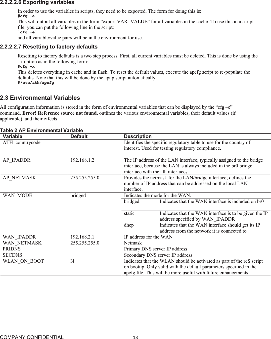 COMPANY CONFIDENTIAL13 2.2.2.2.6 Exporting variables In order to use the variables in scripts, they need to be exported. The form for doing this is: #cfg –e This will output all variables in the form “export VAR=VALUE” for all variables in the cache. To use this in a script file, you can put the following line in the script: `cfg –e` and all variable/value pairs will be in the environment for use. 2.2.2.2.7 Resetting to factory defaults Resetting to factory defaults is a two step process. First, all current variables must be deleted. This is done by using the –x option as in the following form: #cfg -x This deletes everything in cache and in flash. To reset the default values, execute the apcfg script to re-populate the defaults. Note that this will be done by the apup script automatically: #/etc/ath/apcfg 2.3 Environmental Variables All configuration information is stored in the form of environmental variables that can be displayed by the “cfg –e” command. Error! Reference source not found. outlines the various environmental variables, their default values (if applicable), and their effects. Table 2 AP Environmental Variable Variable Default Description ATH_countrycode Identifies the specific regulatory table to use for the country of interest. Used for testing regulatory compliance. AP_IPADDR 192.168.1.2 The IP address of the LAN interface; typically assigned to the bridge interface, because the LAN is always included in the br0 bridge interface with the ath interfaces. AP_NETMASK 255.255.255.0 Provides the netmask for the LAN/bridge interface; defines the number of IP address that can be addressed on the local LAN interface. WAN_MODE bridged  Indicates the mode for the WAN. bridged Indicates that the WAN interface is included on br0 static Indicates that the WAN interface is to be given the IPaddress specified by WAN_IPADDRdhcp Indicates that the WAN interface should get its IP address from the network it is connected to WAN_IPADDR 192.168.2.1 IP address for the WAN WAN_NETMASK 255.255.255.0 Netmask PRIDNS Primary DNS server IP address SECDNS Secondary DNS server IP address WLAN_ON_BOOT N Indicates that the WLAN should be activated as part of the rcS script on bootup. Only valid with the default parameters specified in the apcfg file. This will be more useful with future enhancements. 