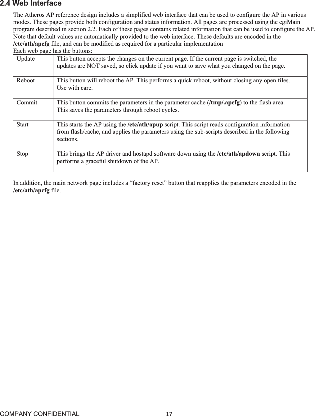 COMPANY CONFIDENTIAL17 2.4 Web Interface The Atheros AP reference design includes a simplified web interface that can be used to configure the AP in various modes. These pages provide both configuration and status information. All pages are processed using the cgiMain program described in section 2.2. Each of these pages contains related information that can be used to configure the AP. Note that default values are automatically provided to the web interface. These defaults are encoded in the /etc/ath/apcfg file, and can be modified as required for a particular implementation Each web page has the buttons: Update  This button accepts the changes on the current page. If the current page is switched, the updates are NOT saved, so click update if you want to save what you changed on the page. Reboot  This button will reboot the AP. This performs a quick reboot, without closing any open files. Use with care. Commit  This button commits the parameters in the parameter cache (/tmp/.apcfg) to the flash area. This saves the parameters through reboot cycles. Start  This starts the AP using the /etc/ath/apup script. This script reads configuration information from flash/cache, and applies the parameters using the sub-scripts described in the following sections. Stop  This brings the AP driver and hostapd software down using the /etc/ath/apdown script. This performs a graceful shutdown of the AP. In addition, the main network page includes a “factory reset” button that reapplies the parameters encoded in the /etc/ath/apcfg file. 