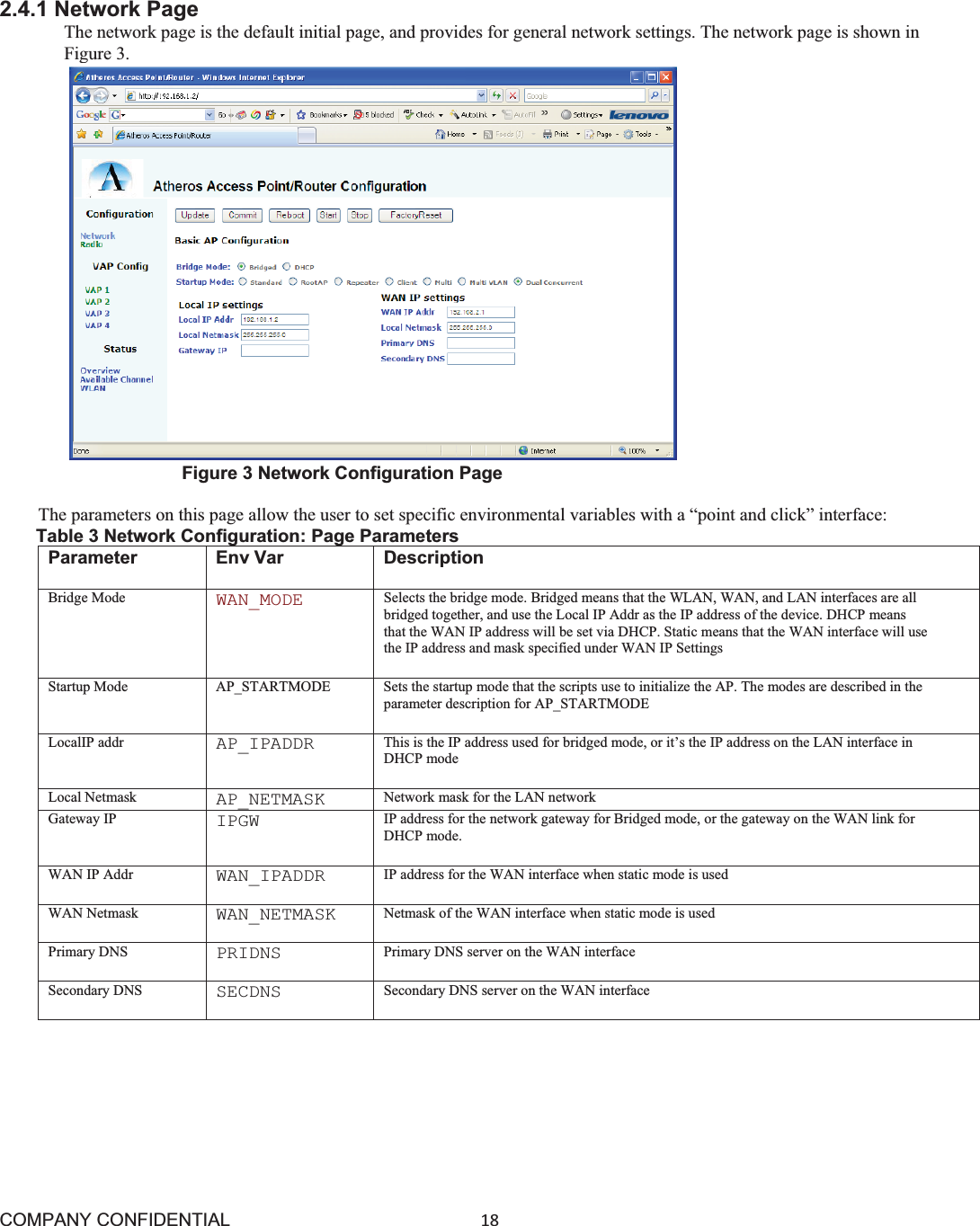 COMPANY CONFIDENTIAL18 2.4.1 Network Page The network page is the default initial page, and provides for general network settings. The network page is shown in Figure 3. Figure 3 Network Configuration Page The parameters on this page allow the user to set specific environmental variables with a “point and click” interface: Table 3 Network Configuration: Page Parameters Parameter Env Var  Description Bridge Mode WAN_MODE Selects the bridge mode. Bridged means that the WLAN, WAN, and LAN interfaces are all bridged together, and use the Local IP Addr as the IP address of the device. DHCP means that the WAN IP address will be set via DHCP. Static means that the WAN interface will use the IP address and mask specified under WAN IP Settings Startup Mode AP_STARTMODE Sets the startup mode that the scripts use to initialize the AP. The modes are described in the parameter description for AP_STARTMODE LocalIP addr AP_IPADDR This is the IP address used for bridged mode, or it’s the IP address on the LAN interface in DHCP mode Local Netmask AP_NETMASK Network mask for the LAN networkGateway IP IPGW IP address for the network gateway for Bridged mode, or the gateway on the WAN link for DHCP mode. WAN IP Addr WAN_IPADDR IP address for the WAN interface when static mode is used WAN Netmask WAN_NETMASK Netmask of the WAN interface when static mode is used Primary DNS PRIDNS Primary DNS server on the WAN interface Secondary DNS SECDNS Secondary DNS server on the WAN interface 