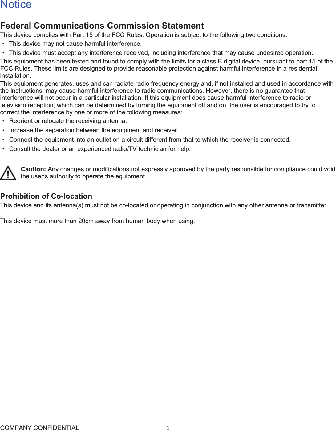 COMPANY CONFIDENTIAL1 NoticeFederal Communications Commission StatementThis device complies with Part 15 of the FCC Rules. Operation is subject to the following two conditions:   ɀ  This device may not cause harmful interference. ɀ  This device must accept any interference received, including interference that may cause undesired operation. This equipment has been tested and found to comply with the limits for a class B digital device, pursuant to part 15 of the FCC Rules. These limits are designed to provide reasonable protection against harmful interference in a residential installation. This equipment generates, uses and can radiate radio frequency energy and, if not installed and used in accordance with the instructions, may cause harmful interference to radio communications. However, there is no guarantee that interference will not occur in a particular installation. If this equipment does cause harmful interference to radio or television reception, which can be determined by turning the equipment off and on, the user is encouraged to try to correct the interference by one or more of the following measures: ɀ  Reorient or relocate the receiving antenna. ɀ  Increase the separation between the equipment and receiver. ɀ  Connect the equipment into an outlet on a circuit different from that to which the receiver is connected. ɀ  Consult the dealer or an experienced radio/TV technician for help. Caution: Any changes or modifications not expressly approved by the party responsible for compliance could void the user’s authority to operate the equipment. Prohibition of Co-locationThis device and its antenna(s) must not be co-located or operating in conjunction with any other antenna or transmitter.This device must more than 20cm away from human body when using.