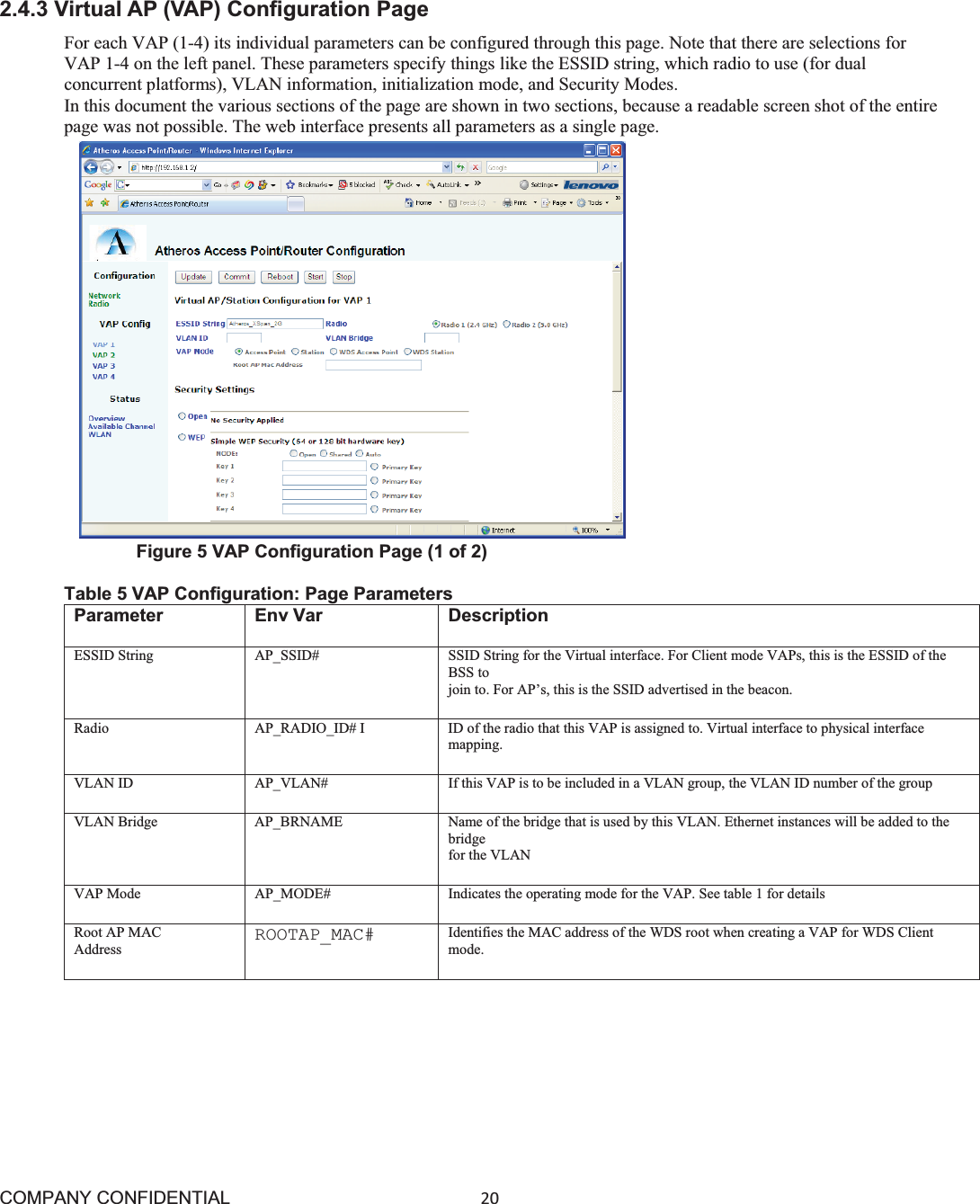 COMPANY CONFIDENTIAL20 2.4.3 Virtual AP (VAP) Configuration Page For each VAP (1-4) its individual parameters can be configured through this page. Note that there are selections for VAP 1-4 on the left panel. These parameters specify things like the ESSID string, which radio to use (for dual concurrent platforms), VLAN information, initialization mode, and Security Modes. In this document the various sections of the page are shown in two sections, because a readable screen shot of the entire page was not possible. The web interface presents all parameters as a single page.       Figure 5 VAP Configuration Page (1 of 2) Table 5 VAP Configuration: Page Parameters Parameter Env Var  Description ESSID String AP_SSID# SSID String for the Virtual interface. For Client mode VAPs, this is the ESSID of the BSS to join to. For AP’s, this is the SSID advertised in the beacon. Radio AP_RADIO_ID# I ID of the radio that this VAP is assigned to. Virtual interface to physical interface mapping. VLAN ID AP_VLAN# If this VAP is to be included in a VLAN group, the VLAN ID number of the group VLAN Bridge AP_BRNAME Name of the bridge that is used by this VLAN. Ethernet instances will be added to the bridgefor the VLAN VAP Mode AP_MODE# Indicates the operating mode for the VAP. See table 1 for details Root AP MAC Address  ROOTAP_MAC# Identifies the MAC address of the WDS root when creating a VAP for WDS Client mode.