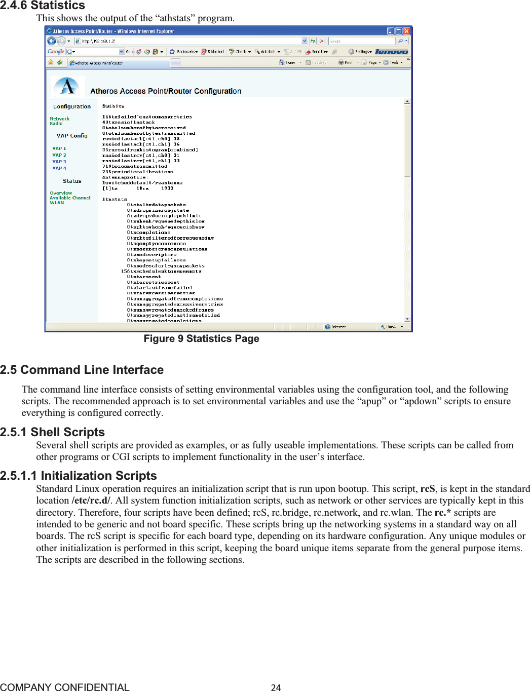 COMPANY CONFIDENTIAL24 2.4.6 Statistics This shows the output of the “athstats” program. Figure 9 Statistics Page 2.5 Command Line Interface The command line interface consists of setting environmental variables using the configuration tool, and the following scripts. The recommended approach is to set environmental variables and use the “apup” or “apdown” scripts to ensure everything is configured correctly. 2.5.1 Shell Scripts Several shell scripts are provided as examples, or as fully useable implementations. These scripts can be called from other programs or CGI scripts to implement functionality in the user’s interface. 2.5.1.1 Initialization Scripts Standard Linux operation requires an initialization script that is run upon bootup. This script, rcS, is kept in the standard location /etc/rc.d/. All system function initialization scripts, such as network or other services are typically kept in this directory. Therefore, four scripts have been defined; rcS, rc.bridge, rc.network, and rc.wlan. The rc.* scripts are intended to be generic and not board specific. These scripts bring up the networking systems in a standard way on all boards. The rcS script is specific for each board type, depending on its hardware configuration. Any unique modules or other initialization is performed in this script, keeping the board unique items separate from the general purpose items. The scripts are described in the following sections. 