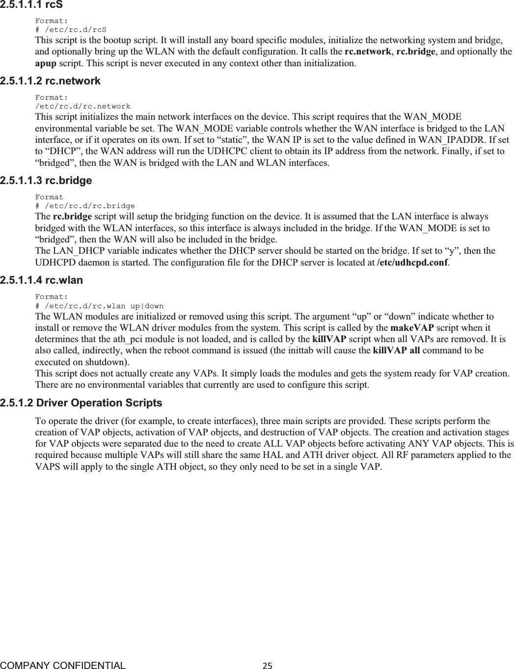 COMPANY CONFIDENTIAL25 2.5.1.1.1 rcS Format: # /etc/rc.d/rcS This script is the bootup script. It will install any board specific modules, initialize the networking system and bridge, and optionally bring up the WLAN with the default configuration. It calls the rc.network,rc.bridge, and optionally the apup script. This script is never executed in any context other than initialization. 2.5.1.1.2 rc.network Format: /etc/rc.d/rc.network This script initializes the main network interfaces on the device. This script requires that the WAN_MODE environmental variable be set. The WAN_MODE variable controls whether the WAN interface is bridged to the LAN interface, or if it operates on its own. If set to “static”, the WAN IP is set to the value defined in WAN_IPADDR. If set to “DHCP”, the WAN address will run the UDHCPC client to obtain its IP address from the network. Finally, if set to “bridged”, then the WAN is bridged with the LAN and WLAN interfaces. 2.5.1.1.3 rc.bridge Format # /etc/rc.d/rc.bridge The rc.bridge script will setup the bridging function on the device. It is assumed that the LAN interface is always bridged with the WLAN interfaces, so this interface is always included in the bridge. If the WAN_MODE is set to “bridged”, then the WAN will also be included in the bridge. The LAN_DHCP variable indicates whether the DHCP server should be started on the bridge. If set to “y”, then the UDHCPD daemon is started. The configuration file for the DHCP server is located at /etc/udhcpd.conf.2.5.1.1.4 rc.wlan Format: # /etc/rc.d/rc.wlan up|down The WLAN modules are initialized or removed using this script. The argument “up” or “down” indicate whether to install or remove the WLAN driver modules from the system. This script is called by the makeVAP script when it determines that the ath_pci module is not loaded, and is called by the killVAP script when all VAPs are removed. It is also called, indirectly, when the reboot command is issued (the inittab will cause the killVAP all command to be executed on shutdown). This script does not actually create any VAPs. It simply loads the modules and gets the system ready for VAP creation. There are no environmental variables that currently are used to configure this script. 2.5.1.2 Driver Operation Scripts To operate the driver (for example, to create interfaces), three main scripts are provided. These scripts perform the creation of VAP objects, activation of VAP objects, and destruction of VAP objects. The creation and activation stages for VAP objects were separated due to the need to create ALL VAP objects before activating ANY VAP objects. This is required because multiple VAPs will still share the same HAL and ATH driver object. All RF parameters applied to the VAPS will apply to the single ATH object, so they only need to be set in a single VAP. 