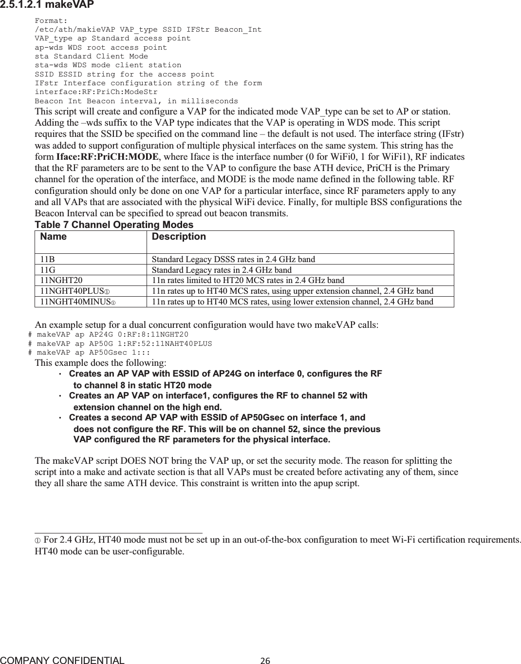 COMPANY CONFIDENTIAL26 2.5.1.2.1 makeVAP Format: /etc/ath/makieVAP VAP_type SSID IFStr Beacon_Int VAP_type ap Standard access point ap-wds WDS root access point sta Standard Client Mode sta-wds WDS mode client station SSID ESSID string for the access point IFstr Interface configuration string of the form interface:RF:PriCh:ModeStr Beacon Int Beacon interval, in milliseconds This script will create and configure a VAP for the indicated mode VAP_type can be set to AP or station. Adding the –wds suffix to the VAP type indicates that the VAP is operating in WDS mode. This script requires that the SSID be specified on the command line – the default is not used. The interface string (IFstr) was added to support configuration of multiple physical interfaces on the same system. This string has the form Iface:RF:PriCH:MODE, where Iface is the interface number (0 for WiFi0, 1 for WiFi1), RF indicates that the RF parameters are to be sent to the VAP to configure the base ATH device, PriCH is the Primary channel for the operation of the interface, and MODE is the mode name defined in the following table. RF configuration should only be done on one VAP for a particular interface, since RF parameters apply to any and all VAPs that are associated with the physical WiFi device. Finally, for multiple BSS configurations the Beacon Interval can be specified to spread out beacon transmits. Table 7 Channel Operating Modes Name Description 11B Standard Legacy DSSS rates in 2.4 GHz band 11G Standard Legacy rates in 2.4 GHz band 11NGHT20 11n rates limited to HT20 MCS rates in 2.4 GHz band 11NGHT40PLUSձ11n rates up to HT40 MCS rates, using upper extension channel, 2.4 GHz band 11NGHT40MINUSķ11n rates up to HT40 MCS rates, using lower extension channel, 2.4 GHz band An example setup for a dual concurrent configuration would have two makeVAP calls: # makeVAP ap AP24G 0:RF:8:11NGHT20 # makeVAP ap AP50G 1:RF:52:11NAHT40PLUS # makeVAP ap AP50Gsec 1::: This example does the following: ©Creates an AP VAP with ESSID of AP24G on interface 0, configures the RF to channel 8 in static HT20 mode ©Creates an AP VAP on interface1, configures the RF to channel 52 with extension channel on the high end. ©Creates a second AP VAP with ESSID of AP50Gsec on interface 1, and does not configure the RF. This will be on channel 52, since the previous VAP configured the RF parameters for the physical interface. The makeVAP script DOES NOT bring the VAP up, or set the security mode. The reason for splitting the script into a make and activate section is that all VAPs must be created before activating any of them, since they all share the same ATH device. This constraint is written into the apup script.                                    ձFor 2.4 GHz, HT40 mode must not be set up in an out-of-the-box configuration to meet Wi-Fi certification requirements. HT40 mode can be user-configurable. 