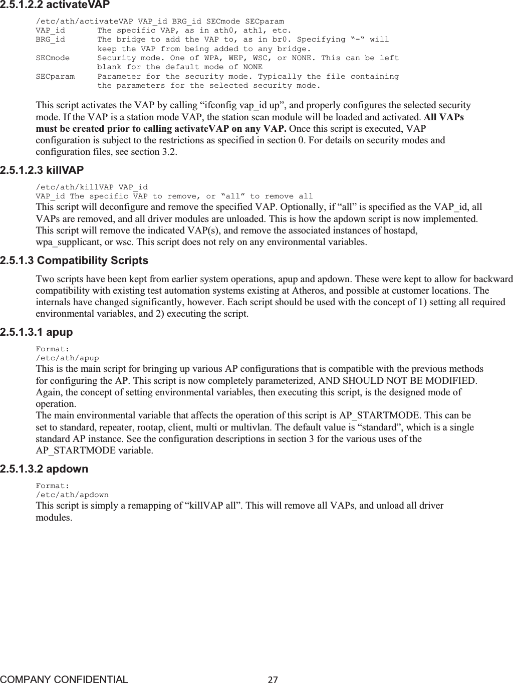 COMPANY CONFIDENTIAL27 2.5.1.2.2 activateVAP /etc/ath/activateVAP VAP_id BRG_id SECmode SECparam VAP_id    The specific VAP, as in ath0, ath1, etc. BRG_id    The bridge to add the VAP to, as in br0. Specifying “-“ will keep the VAP from being added to any bridge. SECmode   Security mode. One of WPA, WEP, WSC, or NONE. This can be left blank for the default mode of NONE SECparam   Parameter for the security mode. Typically the file containing the parameters for the selected security mode. This script activates the VAP by calling “ifconfig vap_id up”, and properly configures the selected security mode. If the VAP is a station mode VAP, the station scan module will be loaded and activated. All VAPs must be created prior to calling activateVAP on any VAP. Once this script is executed, VAP configuration is subject to the restrictions as specified in section 0. For details on security modes and configuration files, see section 3.2. 2.5.1.2.3 killVAP /etc/ath/killVAP VAP_id VAP_id The specific VAP to remove, or “all” to remove all This script will deconfigure and remove the specified VAP. Optionally, if “all” is specified as the VAP_id, all VAPs are removed, and all driver modules are unloaded. This is how the apdown script is now implemented. This script will remove the indicated VAP(s), and remove the associated instances of hostapd, wpa_supplicant, or wsc. This script does not rely on any environmental variables. 2.5.1.3 Compatibility Scripts Two scripts have been kept from earlier system operations, apup and apdown. These were kept to allow for backward compatibility with existing test automation systems existing at Atheros, and possible at customer locations. The internals have changed significantly, however. Each script should be used with the concept of 1) setting all required environmental variables, and 2) executing the script. 2.5.1.3.1 apup Format: /etc/ath/apup This is the main script for bringing up various AP configurations that is compatible with the previous methods for configuring the AP. This script is now completely parameterized, AND SHOULD NOT BE MODIFIED. Again, the concept of setting environmental variables, then executing this script, is the designed mode of operation. The main environmental variable that affects the operation of this script is AP_STARTMODE. This can be set to standard, repeater, rootap, client, multi or multivlan. The default value is “standard”, which is a single standard AP instance. See the configuration descriptions in section 3 for the various uses of the AP_STARTMODE variable. 2.5.1.3.2 apdown Format: /etc/ath/apdown This script is simply a remapping of “killVAP all”. This will remove all VAPs, and unload all driver modules. 