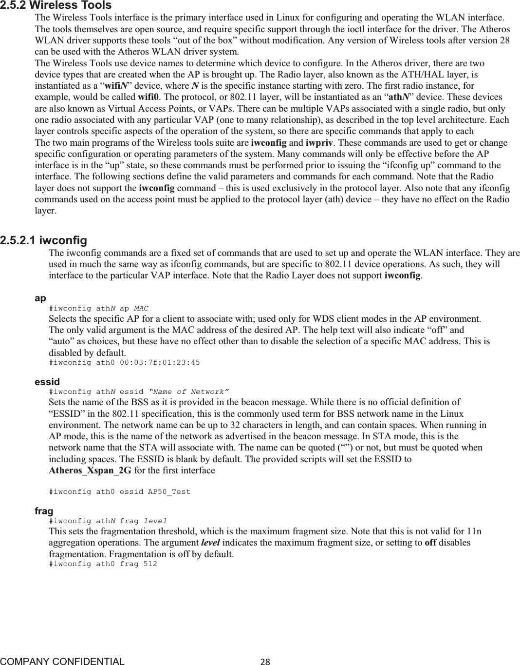 COMPANY CONFIDENTIAL28 2.5.2 Wireless Tools The Wireless Tools interface is the primary interface used in Linux for configuring and operating the WLAN interface. The tools themselves are open source, and require specific support through the ioctl interface for the driver. The Atheros WLAN driver supports these tools “out of the box” without modification. Any version of Wireless tools after version 28 can be used with the Atheros WLAN driver system. The Wireless Tools use device names to determine which device to configure. In the Atheros driver, there are two device types that are created when the AP is brought up. The Radio layer, also known as the ATH/HAL layer, is instantiated as a “wifiN” device, where Nis the specific instance starting with zero. The first radio instance, for example, would be called wifi0. The protocol, or 802.11 layer, will be instantiated as an “athN” device. These devices are also known as Virtual Access Points, or VAPs. There can be multiple VAPs associated with a single radio, but only one radio associated with any particular VAP (one to many relationship), as described in the top level architecture. Each layer controls specific aspects of the operation of the system, so there are specific commands that apply to each The two main programs of the Wireless tools suite are iwconfig and iwpriv. These commands are used to get or change specific configuration or operating parameters of the system. Many commands will only be effective before the AP interface is in the “up” state, so these commands must be performed prior to issuing the “ifconfig up” command to the interface. The following sections define the valid parameters and commands for each command. Note that the Radio layer does not support the iwconfig command – this is used exclusively in the protocol layer. Also note that any ifconfig commands used on the access point must be applied to the protocol layer (ath) device – they have no effect on the Radio layer. 2.5.2.1 iwconfig The iwconfig commands are a fixed set of commands that are used to set up and operate the WLAN interface. They are used in much the same way as ifconfig commands, but are specific to 802.11 device operations. As such, they will interface to the particular VAP interface. Note that the Radio Layer does not support iwconfig.ap#iwconfig athNap MAC Selects the specific AP for a client to associate with; used only for WDS client modes in the AP environment. The only valid argument is the MAC address of the desired AP. The help text will also indicate “off” and “auto” as choices, but these have no effect other than to disable the selection of a specific MAC address. This is disabled by default. #iwconfig ath0 00:03:7f:01:23:45 essid #iwconfig athNessid “Name of Network” Sets the name of the BSS as it is provided in the beacon message. While there is no official definition of “ESSID” in the 802.11 specification, this is the commonly used term for BSS network name in the Linux environment. The network name can be up to 32 characters in length, and can contain spaces. When running in AP mode, this is the name of the network as advertised in the beacon message. In STA mode, this is the network name that the STA will associate with. The name can be quoted (“”) or not, but must be quoted when including spaces. The ESSID is blank by default. The provided scripts will set the ESSID to Atheros_Xspan_2G for the first interface#iwconfig ath0 essid AP50_Test frag #iwconfig athNfrag level This sets the fragmentation threshold, which is the maximum fragment size. Note that this is not valid for 11n aggregation operations. The argument level indicates the maximum fragment size, or setting to off disablesfragmentation. Fragmentation is off by default. #iwconfig ath0 frag 512 