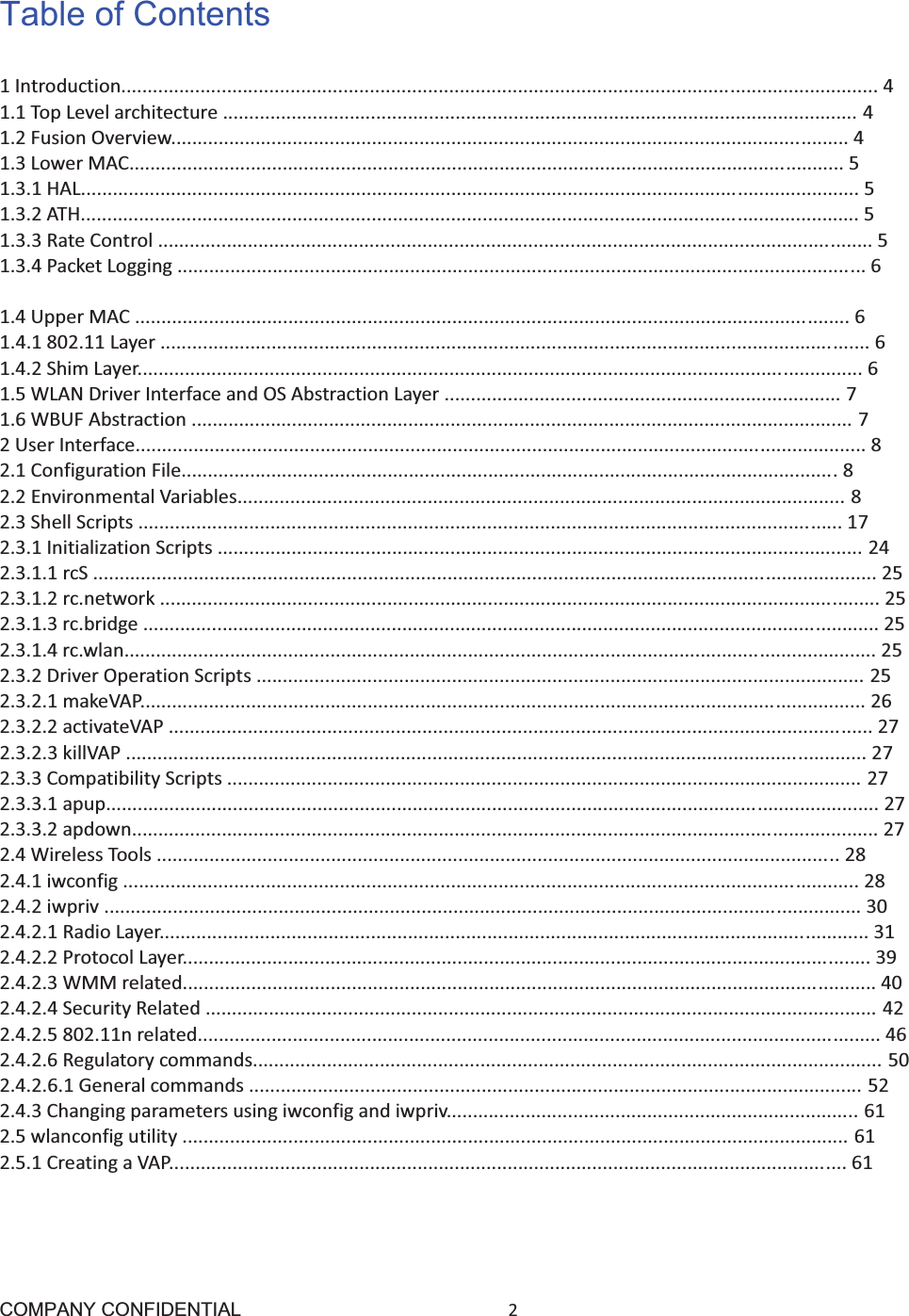 COMPANY CONFIDENTIAL2 Table of Contents 1Introduction...............................................................................................................................................41.1TopLevelarchitecture........................................................................................................................41.2FusionOverview................................................................................................................................41.3LowerMAC.......................................................................................................................................51.3.1HAL...................................................................................................................................................51.3.2ATH...................................................................................................................................................51.3.3RateControl.......................................................................................................................................51.3.4PacketLogging..................................................................................................................................61.3.5DFS....................................................................................................................................................61.4UpperMAC.......................................................................................................................................61.4.1802.11Layer......................................................................................................................................61.4.2ShimLayer.........................................................................................................................................61.5WLANDriverInterfaceandOSAbstractionLayer...........................................................................71.6WBUFAbstraction.............................................................................................................................72UserInterface..........................................................................................................................................82.1ConfigurationFile............................................................................................................................82.2EnvironmentalVariables...................................................................................................................82.3ShellScripts.....................................................................................................................................172.3.1InitializationScripts..........................................................................................................................242.3.1.1rcS....................................................................................................................................................252.3.1.2rc.network........................................................................................................................................252.3.1.3rc.bridge...........................................................................................................................................252.3.1.4rc.wlan..............................................................................................................................................252.3.2DriverOperationScripts...................................................................................................................252.3.2.1makeVAP.........................................................................................................................................262.3.2.2activateVAP.....................................................................................................................................272.3.2.3killVAP............................................................................................................................................272.3.3CompatibilityScripts........................................................................................................................272.3.3.1apup..................................................................................................................................................272.3.3.2apdown.............................................................................................................................................272.4WirelessTools.................................................................................................................................282.4.1iwconfig...........................................................................................................................................282.4.2iwpriv...............................................................................................................................................302.4.2.1RadioLayer......................................................................................................................................312.4.2.2ProtocolLayer..................................................................................................................................392.4.2.3WMMrelated...................................................................................................................................402.4.2.4SecurityRelated...............................................................................................................................422.4.2.5802.11nrelated.................................................................................................................................462.4.2.6Regulatorycommands.......................................................................................................................502.4.2.6.1Generalcommands....................................................................................................................522.4.3Changingparametersusingiwconfigandiwpriv..............................................................................612.5wlanconfigutility..............................................................................................................................612.5.1CreatingaVAP................................................................................................................................61