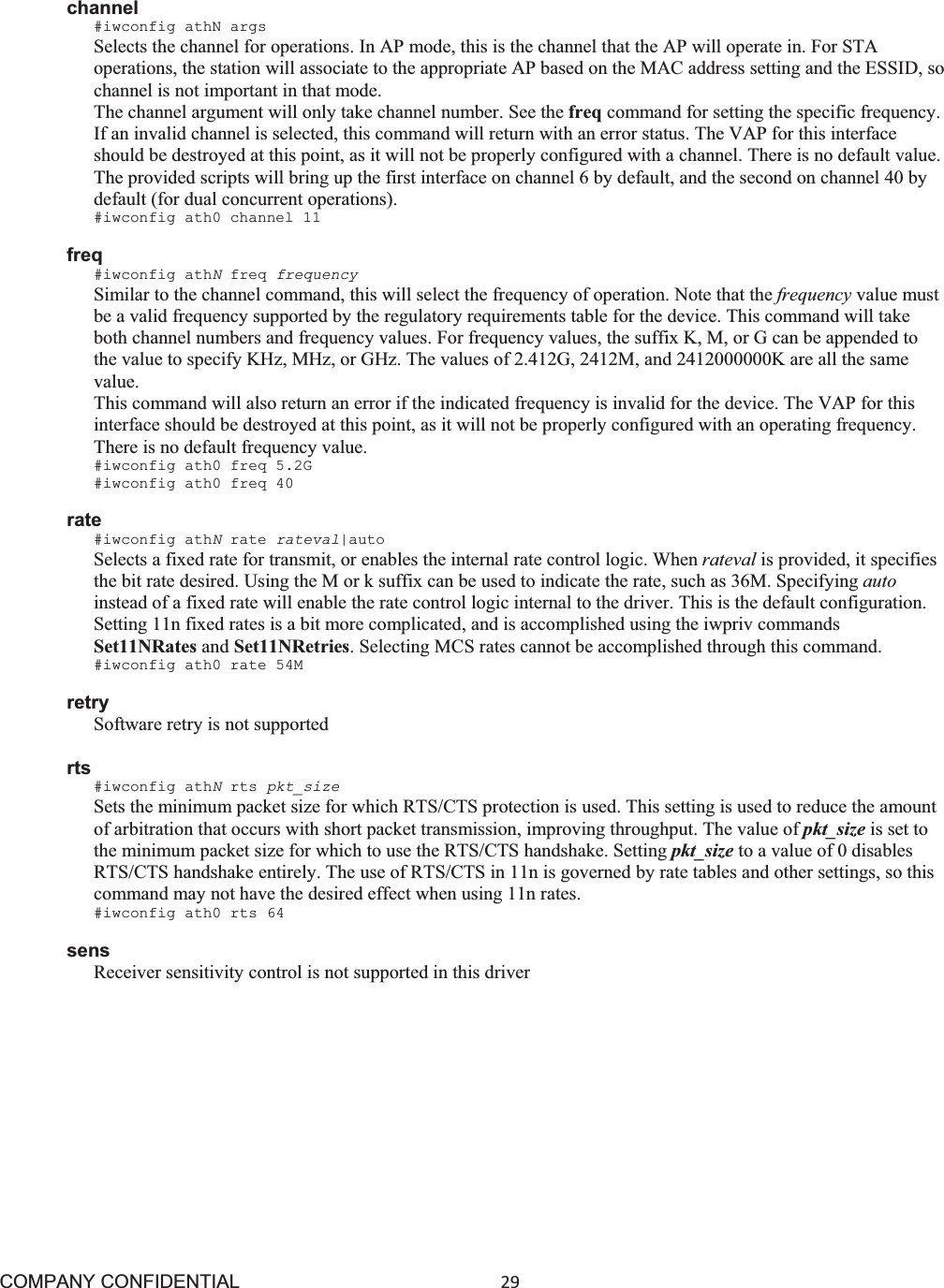 COMPANY CONFIDENTIAL29 channel #iwconfig athN args Selects the channel for operations. In AP mode, this is the channel that the AP will operate in. For STA operations, the station will associate to the appropriate AP based on the MAC address setting and the ESSID, so channel is not important in that mode. The channel argument will only take channel number. See the freq command for setting the specific frequency. If an invalid channel is selected, this command will return with an error status. The VAP for this interface should be destroyed at this point, as it will not be properly configured with a channel. There is no default value. The provided scripts will bring up the first interface on channel 6 by default, and the second on channel 40 by default (for dual concurrent operations). #iwconfig ath0 channel 11 freq #iwconfig athNfreq frequency Similar to the channel command, this will select the frequency of operation. Note that the frequency value must be a valid frequency supported by the regulatory requirements table for the device. This command will take both channel numbers and frequency values. For frequency values, the suffix K, M, or G can be appended to the value to specify KHz, MHz, or GHz. The values of 2.412G, 2412M, and 2412000000K are all the same value.This command will also return an error if the indicated frequency is invalid for the device. The VAP for this interface should be destroyed at this point, as it will not be properly configured with an operating frequency. There is no default frequency value. #iwconfig ath0 freq 5.2G #iwconfig ath0 freq 40 rate #iwconfig athNrate rateval|auto Selects a fixed rate for transmit, or enables the internal rate control logic. When rateval is provided, it specifies the bit rate desired. Using the M or k suffix can be used to indicate the rate, such as 36M. Specifying auto instead of a fixed rate will enable the rate control logic internal to the driver. This is the default configuration. Setting 11n fixed rates is a bit more complicated, and is accomplished using the iwpriv commands Set11NRates and Set11NRetries. Selecting MCS rates cannot be accomplished through this command. #iwconfig ath0 rate 54M retry Software retry is not supported rts #iwconfig athNrts pkt_size Sets the minimum packet size for which RTS/CTS protection is used. This setting is used to reduce the amount of arbitration that occurs with short packet transmission, improving throughput. The value of pkt_size is set to the minimum packet size for which to use the RTS/CTS handshake. Setting pkt_size to a value of 0 disables RTS/CTS handshake entirely. The use of RTS/CTS in 11n is governed by rate tables and other settings, so this command may not have the desired effect when using 11n rates. #iwconfig ath0 rts 64 sens Receiver sensitivity control is not supported in this driver 