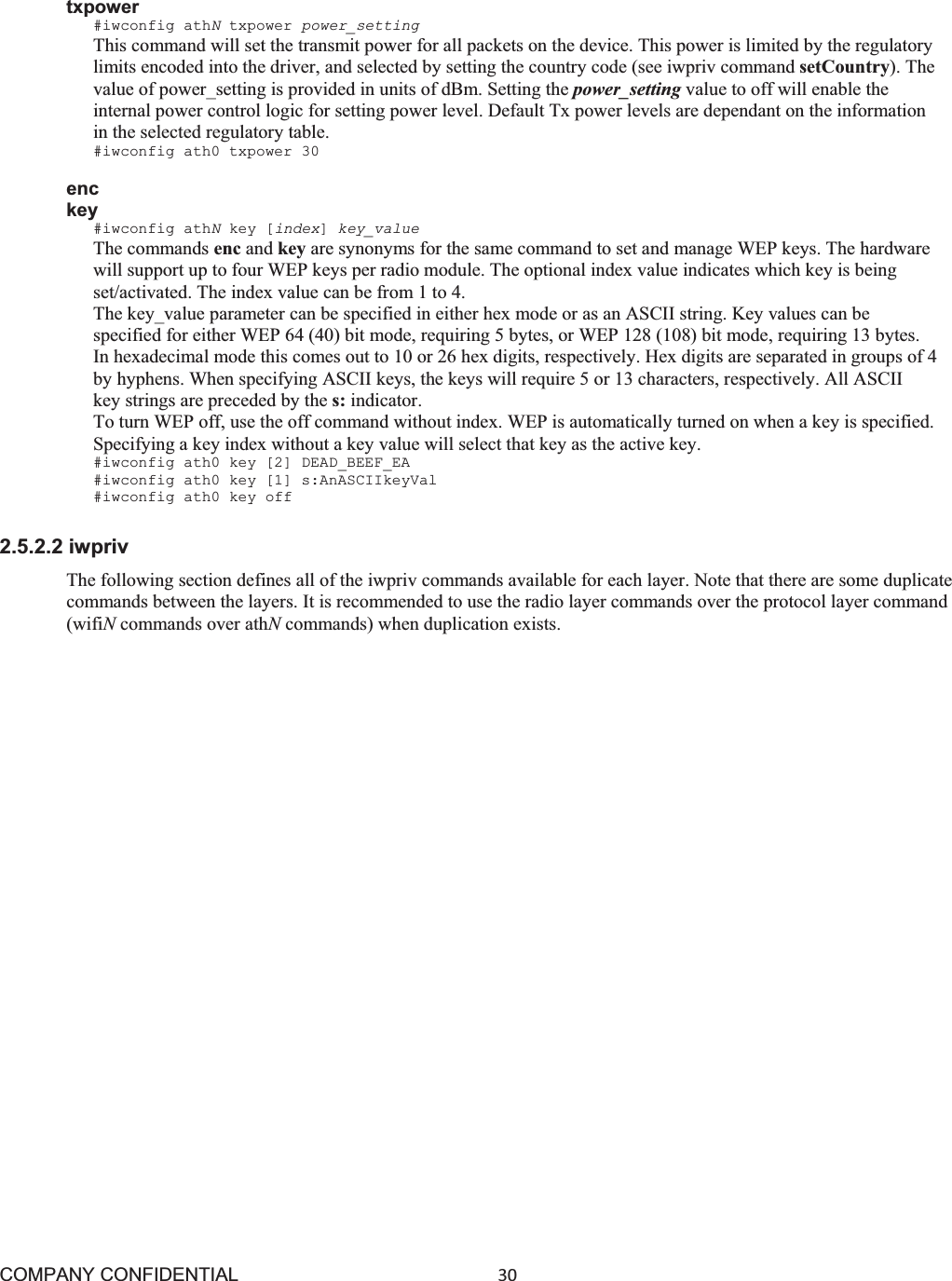 COMPANY CONFIDENTIAL30 txpower #iwconfig athNtxpower power_setting This command will set the transmit power for all packets on the device. This power is limited by the regulatory limits encoded into the driver, and selected by setting the country code (see iwpriv command setCountry). The value of power_setting is provided in units of dBm. Setting the power_setting value to off will enable the internal power control logic for setting power level. Default Tx power levels are dependant on the information in the selected regulatory table. #iwconfig ath0 txpower 30 enc key #iwconfig athNkey [index]key_value The commands enc and key are synonyms for the same command to set and manage WEP keys. The hardware will support up to four WEP keys per radio module. The optional index value indicates which key is being set/activated. The index value can be from 1 to 4. The key_value parameter can be specified in either hex mode or as an ASCII string. Key values can be specified for either WEP 64 (40) bit mode, requiring 5 bytes, or WEP 128 (108) bit mode, requiring 13 bytes. In hexadecimal mode this comes out to 10 or 26 hex digits, respectively. Hex digits are separated in groups of 4 by hyphens. When specifying ASCII keys, the keys will require 5 or 13 characters, respectively. All ASCII key strings are preceded by the s: indicator. To turn WEP off, use the off command without index. WEP is automatically turned on when a key is specified. Specifying a key index without a key value will select that key as the active key. #iwconfig ath0 key [2] DEAD_BEEF_EA #iwconfig ath0 key [1] s:AnASCIIkeyVal #iwconfig ath0 key off 2.5.2.2 iwpriv The following section defines all of the iwpriv commands available for each layer. Note that there are some duplicate commands between the layers. It is recommended to use the radio layer commands over the protocol layer command (wifiNcommands over athNcommands) when duplication exists. 