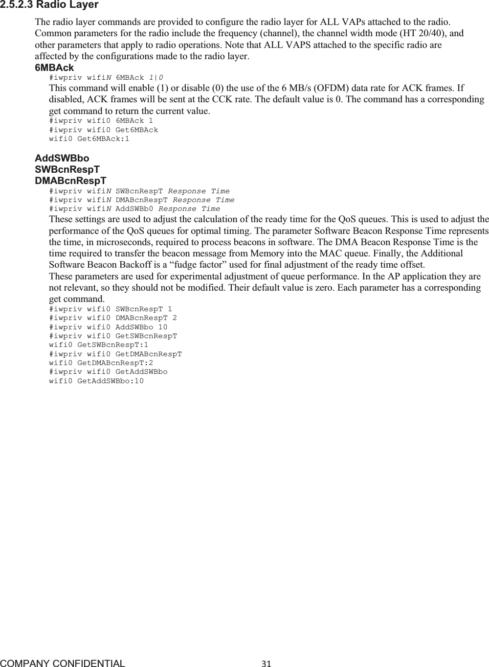 COMPANY CONFIDENTIAL31 2.5.2.3 Radio Layer The radio layer commands are provided to configure the radio layer for ALL VAPs attached to the radio. Common parameters for the radio include the frequency (channel), the channel width mode (HT 20/40), and other parameters that apply to radio operations. Note that ALL VAPS attached to the specific radio are affected by the configurations made to the radio layer. 6MBAck #iwpriv wifiN6MBAck 1|0This command will enable (1) or disable (0) the use of the 6 MB/s (OFDM) data rate for ACK frames. If disabled, ACK frames will be sent at the CCK rate. The default value is 0. The command has a corresponding get command to return the current value. #iwpriv wifi0 6MBAck 1 #iwpriv wifi0 Get6MBAck wifi0 Get6MBAck:1 AddSWBbo SWBcnRespT DMABcnRespT #iwpriv wifiNSWBcnRespT Response Time #iwpriv wifiNDMABcnRespT Response Time #iwpriv wifiNAddSWBb0 Response Time These settings are used to adjust the calculation of the ready time for the QoS queues. This is used to adjust the performance of the QoS queues for optimal timing. The parameter Software Beacon Response Time represents the time, in microseconds, required to process beacons in software. The DMA Beacon Response Time is the time required to transfer the beacon message from Memory into the MAC queue. Finally, the Additional Software Beacon Backoff is a “fudge factor” used for final adjustment of the ready time offset. These parameters are used for experimental adjustment of queue performance. In the AP application they are not relevant, so they should not be modified. Their default value is zero. Each parameter has a corresponding get command. #iwpriv wifi0 SWBcnRespT 1 #iwpriv wifi0 DMABcnRespT 2 #iwpriv wifi0 AddSWBbo 10 #iwpriv wifi0 GetSWBcnRespT wifi0 GetSWBcnRespT:1 #iwpriv wifi0 GetDMABcnRespT wifi0 GetDMABcnRespT:2 #iwpriv wifi0 GetAddSWBbo wifi0 GetAddSWBbo:10 