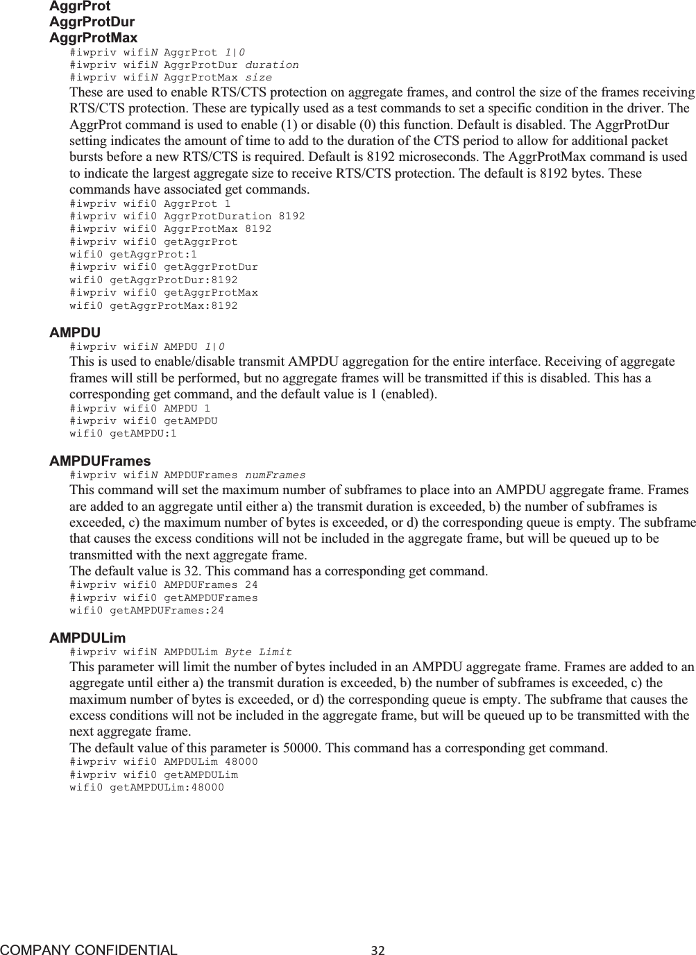 COMPANY CONFIDENTIAL32 AggrProt AggrProtDur AggrProtMax #iwpriv wifiNAggrProt 1|0 #iwpriv wifiNAggrProtDur duration #iwpriv wifiNAggrProtMax size These are used to enable RTS/CTS protection on aggregate frames, and control the size of the frames receiving RTS/CTS protection. These are typically used as a test commands to set a specific condition in the driver. The AggrProt command is used to enable (1) or disable (0) this function. Default is disabled. The AggrProtDur setting indicates the amount of time to add to the duration of the CTS period to allow for additional packet bursts before a new RTS/CTS is required. Default is 8192 microseconds. The AggrProtMax command is used to indicate the largest aggregate size to receive RTS/CTS protection. The default is 8192 bytes. These commands have associated get commands. #iwpriv wifi0 AggrProt 1 #iwpriv wifi0 AggrProtDuration 8192 #iwpriv wifi0 AggrProtMax 8192 #iwpriv wifi0 getAggrProt wifi0 getAggrProt:1 #iwpriv wifi0 getAggrProtDur wifi0 getAggrProtDur:8192 #iwpriv wifi0 getAggrProtMax wifi0 getAggrProtMax:8192 AMPDU #iwpriv wifiNAMPDU 1|0This is used to enable/disable transmit AMPDU aggregation for the entire interface. Receiving of aggregate frames will still be performed, but no aggregate frames will be transmitted if this is disabled. This has a corresponding get command, and the default value is 1 (enabled). #iwpriv wifi0 AMPDU 1 #iwpriv wifi0 getAMPDU wifi0 getAMPDU:1 AMPDUFrames #iwpriv wifiNAMPDUFrames numFrames This command will set the maximum number of subframes to place into an AMPDU aggregate frame. Frames are added to an aggregate until either a) the transmit duration is exceeded, b) the number of subframes is exceeded, c) the maximum number of bytes is exceeded, or d) the corresponding queue is empty. The subframe that causes the excess conditions will not be included in the aggregate frame, but will be queued up to be transmitted with the next aggregate frame. The default value is 32. This command has a corresponding get command. #iwpriv wifi0 AMPDUFrames 24 #iwpriv wifi0 getAMPDUFrames wifi0 getAMPDUFrames:24 AMPDULim #iwpriv wifiN AMPDULim Byte Limit This parameter will limit the number of bytes included in an AMPDU aggregate frame. Frames are added to an aggregate until either a) the transmit duration is exceeded, b) the number of subframes is exceeded, c) the maximum number of bytes is exceeded, or d) the corresponding queue is empty. The subframe that causes the excess conditions will not be included in the aggregate frame, but will be queued up to be transmitted with the next aggregate frame. The default value of this parameter is 50000. This command has a corresponding get command. #iwpriv wifi0 AMPDULim 48000 #iwpriv wifi0 getAMPDULim wifi0 getAMPDULim:48000 