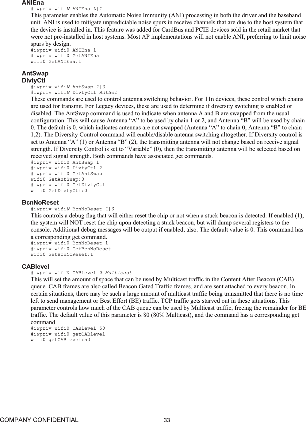 COMPANY CONFIDENTIAL33 ANIEna #iwpriv wifiNANIEna 0|1This parameter enables the Automatic Noise Immunity (ANI) processing in both the driver and the baseband unit. ANI is used to mitigate unpredictable noise spurs in receive channels that are due to the host system that the device is installed in. This feature was added for CardBus and PCIE devices sold in the retail market that were not pre-installed in host systems. Most AP implementations will not enable ANI, preferring to limit noise spurs by design. #iwpriv wifi0 ANIEna 1 #iwpriv wifi0 GetANIEna wifi0 GetANIEna:1 AntSwap DivtyCtl #iwpriv wifiNAntSwap 1|0 #iwpriv wifiNDivtyCtl AntSel These commands are used to control antenna switching behavior. For 11n devices, these control which chains are used for transmit. For Legacy devices, these are used to determine if diversity switching is enabled or disabled. The AntSwap command is used to indicate when antenna A and B are swapped from the usual configuration. This will cause Antenna “A” to be used by chain 1 or 2, and Antenna “B” will be used by chain 0. The default is 0, which indicates antennas are not swapped (Antenna “A” to chain 0, Antenna “B” to chain 1,2). The Diversity Control command will enable/disable antenna switching altogether. If Diversity control is set to Antenna “A” (1) or Antenna “B” (2), the transmitting antenna will not change based on receive signal strength. If Diversity Control is set to “Variable” (0), then the transmitting antenna will be selected based on received signal strength. Both commands have associated get commands. #iwpriv wifi0 AntSwap 1 #iwpriv wifi0 DivtyCtl 2 #iwpriv wifi0 GetAntSwap wifi0 GetAntSwap:0 #iwpriv wifi0 GetDivtyCtl wifi0 GetDivtyCtl:0 BcnNoReset #iwpriv wifiNBcnNoReset 1|0This controls a debug flag that will either reset the chip or not when a stuck beacon is detected. If enabled (1), the system will NOT reset the chip upon detecting a stuck beacon, but will dump several registers to the console. Additional debug messages will be output if enabled, also. The default value is 0. This command has a corresponding get command. #iwpriv wifi0 BcnNoReset 1 #iwpriv wifi0 GetBcnNoReset wifi0 GetBcnNoReset:1 CABlevel #iwpriv wifiN CABlevel % Multicast This will set the amount of space that can be used by Multicast traffic in the Content After Beacon (CAB) queue. CAB frames are also called Beacon Gated Traffic frames, and are sent attached to every beacon. In certain situations, there may be such a large amount of multicast traffic being transmitted that there is no time left to send management or Best Effort (BE) traffic. TCP traffic gets starved out in these situations. This parameter controls how much of the CAB queue can be used by Multicast traffic, freeing the remainder for BE traffic. The default value of this parameter is 80 (80% Multicast), and the command has a corresponding get command #iwpriv wifi0 CABlevel 50 #iwpriv wifi0 getCABlevel wifi0 getCABlevel:50 