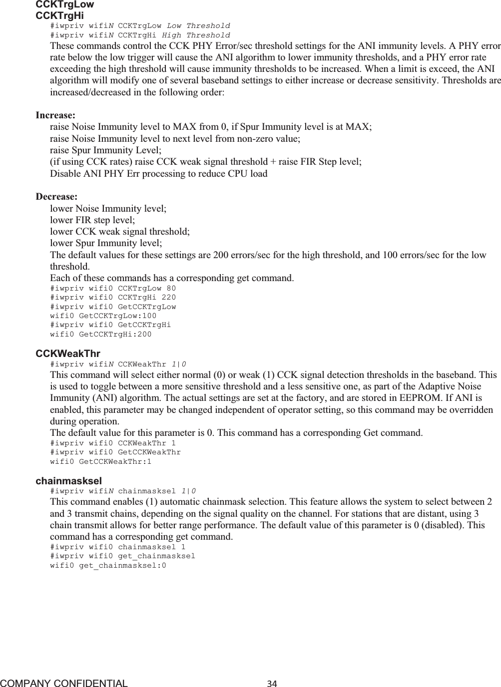 COMPANY CONFIDENTIAL34 CCKTrgLow CCKTrgHi #iwpriv wifiNCCKTrgLow Low Threshold #iwpriv wifiNCCKTrgHi High Threshold These commands control the CCK PHY Error/sec threshold settings for the ANI immunity levels. A PHY error rate below the low trigger will cause the ANI algorithm to lower immunity thresholds, and a PHY error rate exceeding the high threshold will cause immunity thresholds to be increased. When a limit is exceed, the ANI algorithm will modify one of several baseband settings to either increase or decrease sensitivity. Thresholds are increased/decreased in the following order: Increase: raise Noise Immunity level to MAX from 0, if Spur Immunity level is at MAX; raise Noise Immunity level to next level from non-zero value; raise Spur Immunity Level; (if using CCK rates) raise CCK weak signal threshold + raise FIR Step level; Disable ANI PHY Err processing to reduce CPU load Decrease: lower Noise Immunity level; lower FIR step level; lower CCK weak signal threshold; lower Spur Immunity level; The default values for these settings are 200 errors/sec for the high threshold, and 100 errors/sec for the low threshold. Each of these commands has a corresponding get command. #iwpriv wifi0 CCKTrgLow 80 #iwpriv wifi0 CCKTrgHi 220 #iwpriv wifi0 GetCCKTrgLow wifi0 GetCCKTrgLow:100 #iwpriv wifi0 GetCCKTrgHi wifi0 GetCCKTrgHi:200 CCKWeakThr #iwpriv wifiNCCKWeakThr 1|0This command will select either normal (0) or weak (1) CCK signal detection thresholds in the baseband. This is used to toggle between a more sensitive threshold and a less sensitive one, as part of the Adaptive Noise Immunity (ANI) algorithm. The actual settings are set at the factory, and are stored in EEPROM. If ANI is enabled, this parameter may be changed independent of operator setting, so this command may be overridden during operation. The default value for this parameter is 0. This command has a corresponding Get command. #iwpriv wifi0 CCKWeakThr 1 #iwpriv wifi0 GetCCKWeakThr wifi0 GetCCKWeakThr:1 chainmasksel #iwpriv wifiNchainmasksel 1|0 This command enables (1) automatic chainmask selection. This feature allows the system to select between 2 and 3 transmit chains, depending on the signal quality on the channel. For stations that are distant, using 3 chain transmit allows for better range performance. The default value of this parameter is 0 (disabled). This command has a corresponding get command. #iwpriv wifi0 chainmasksel 1 #iwpriv wifi0 get_chainmasksel wifi0 get_chainmasksel:0 