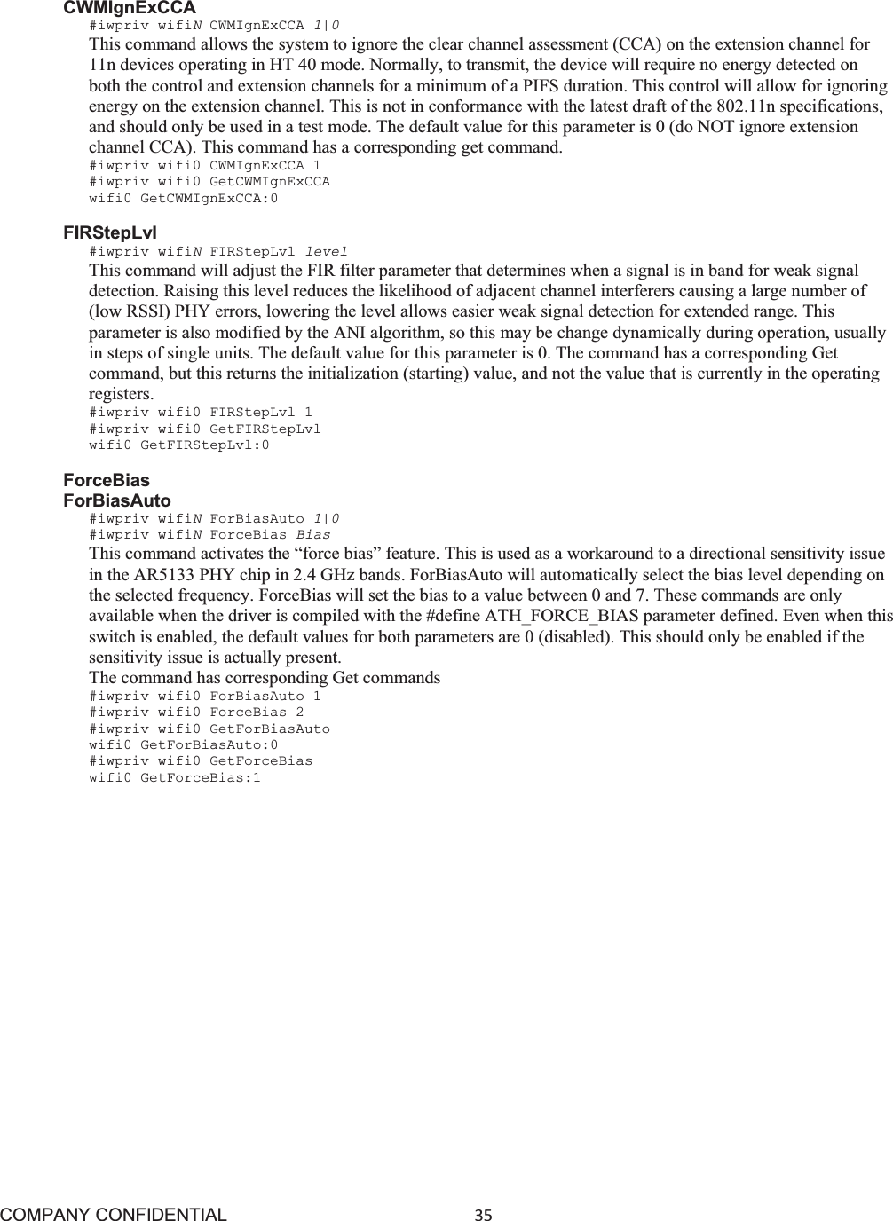 COMPANY CONFIDENTIAL35 CWMIgnExCCA #iwpriv wifiNCWMIgnExCCA 1|0This command allows the system to ignore the clear channel assessment (CCA) on the extension channel for 11n devices operating in HT 40 mode. Normally, to transmit, the device will require no energy detected on both the control and extension channels for a minimum of a PIFS duration. This control will allow for ignoring energy on the extension channel. This is not in conformance with the latest draft of the 802.11n specifications, and should only be used in a test mode. The default value for this parameter is 0 (do NOT ignore extension channel CCA). This command has a corresponding get command. #iwpriv wifi0 CWMIgnExCCA 1 #iwpriv wifi0 GetCWMIgnExCCA wifi0 GetCWMIgnExCCA:0 FIRStepLvl #iwpriv wifiNFIRStepLvl level This command will adjust the FIR filter parameter that determines when a signal is in band for weak signal detection. Raising this level reduces the likelihood of adjacent channel interferers causing a large number of (low RSSI) PHY errors, lowering the level allows easier weak signal detection for extended range. This parameter is also modified by the ANI algorithm, so this may be change dynamically during operation, usually in steps of single units. The default value for this parameter is 0. The command has a corresponding Get command, but this returns the initialization (starting) value, and not the value that is currently in the operating registers. #iwpriv wifi0 FIRStepLvl 1 #iwpriv wifi0 GetFIRStepLvl wifi0 GetFIRStepLvl:0 ForceBias ForBiasAuto #iwpriv wifiNForBiasAuto 1|0#iwpriv wifiNForceBias Bias This command activates the “force bias” feature. This is used as a workaround to a directional sensitivity issue in the AR5133 PHY chip in 2.4 GHz bands. ForBiasAuto will automatically select the bias level depending on the selected frequency. ForceBias will set the bias to a value between 0 and 7. These commands are only available when the driver is compiled with the #define ATH_FORCE_BIAS parameter defined. Even when this switch is enabled, the default values for both parameters are 0 (disabled). This should only be enabled if the sensitivity issue is actually present. The command has corresponding Get commands #iwpriv wifi0 ForBiasAuto 1 #iwpriv wifi0 ForceBias 2 #iwpriv wifi0 GetForBiasAuto wifi0 GetForBiasAuto:0 #iwpriv wifi0 GetForceBias wifi0 GetForceBias:1 