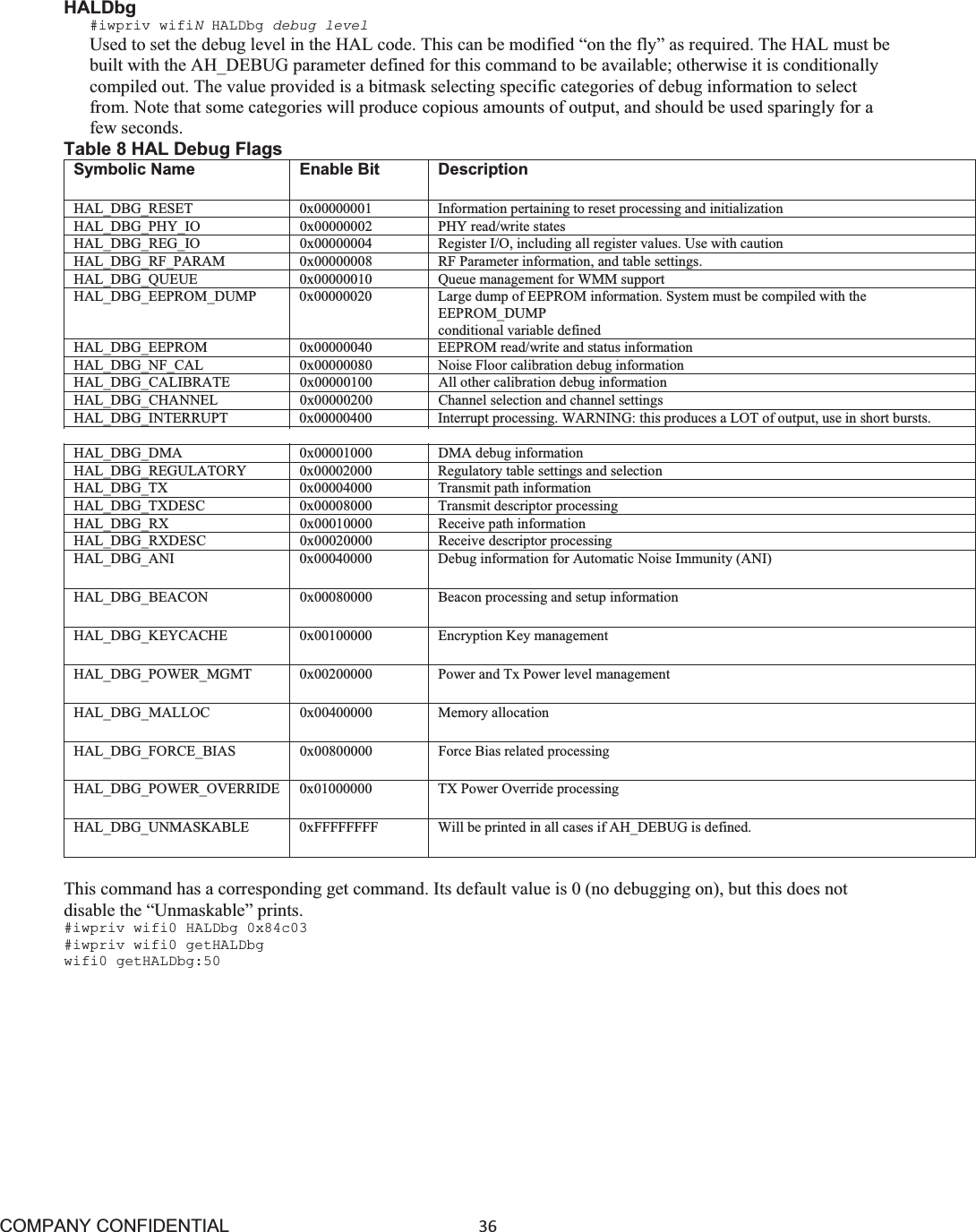COMPANY CONFIDENTIAL36 HALDbg #iwpriv wifiNHALDbg debug level Used to set the debug level in the HAL code. This can be modified “on the fly” as required. The HAL must be built with the AH_DEBUG parameter defined for this command to be available; otherwise it is conditionally compiled out. The value provided is a bitmask selecting specific categories of debug information to select from. Note that some categories will produce copious amounts of output, and should be used sparingly for a few seconds. Table 8 HAL Debug Flags Symbolic Name Enable Bit DescriptionHAL_DBG_RESET 0x00000001 Information pertaining to reset processing and initialization HAL_DBG_PHY_IO 0x00000002 PHY read/write states HAL_DBG_REG_IO 0x00000004 Register I/O, including all register values. Use with caution HAL_DBG_RF_PARAM 0x00000008 RF Parameter information, and table settings. HAL_DBG_QUEUE 0x00000010 Queue management for WMM support HAL_DBG_EEPROM_DUMP 0x00000020 Large dump of EEPROM information. System must be compiled with the EEPROM_DUMP conditional variable defined HAL_DBG_EEPROM 0x00000040 EEPROM read/write and status information HAL_DBG_NF_CAL 0x00000080 Noise Floor calibration debug information HAL_DBG_CALIBRATE 0x00000100 All other calibration debug information HAL_DBG_CHANNEL 0x00000200 Channel selection and channel settings HAL_DBG_INTERRUPT 0x00000400 Interrupt processing. WARNING: this produces a LOT of output, use in short bursts. HAL_DBG_DFS 0x00000800 DFS settings HAL_DBG_DMA 0x00001000 DMA debug information HAL_DBG_REGULATORY 0x00002000 Regulatory table settings and selection HAL_DBG_TX 0x00004000 Transmit path information HAL_DBG_TXDESC 0x00008000 Transmit descriptor processing HAL_DBG_RX 0x00010000 Receive path information HAL_DBG_RXDESC 0x00020000 Receive descriptor processing HAL_DBG_ANI 0x00040000 Debug information for Automatic Noise Immunity (ANI) HAL_DBG_BEACON 0x00080000 Beacon processing and setup information HAL_DBG_KEYCACHE 0x00100000 Encryption Key management HAL_DBG_POWER_MGMT 0x00200000 Power and Tx Power level management HAL_DBG_MALLOC 0x00400000 Memory allocation HAL_DBG_FORCE_BIAS 0x00800000 Force Bias related processing HAL_DBG_POWER_OVERRIDE 0x01000000 TX Power Override processing HAL_DBG_UNMASKABLE 0xFFFFFFFF Will be printed in all cases if AH_DEBUG is defined. This command has a corresponding get command. Its default value is 0 (no debugging on), but this does not disable the “Unmaskable” prints. #iwpriv wifi0 HALDbg 0x84c03 #iwpriv wifi0 getHALDbg wifi0 getHALDbg:50 