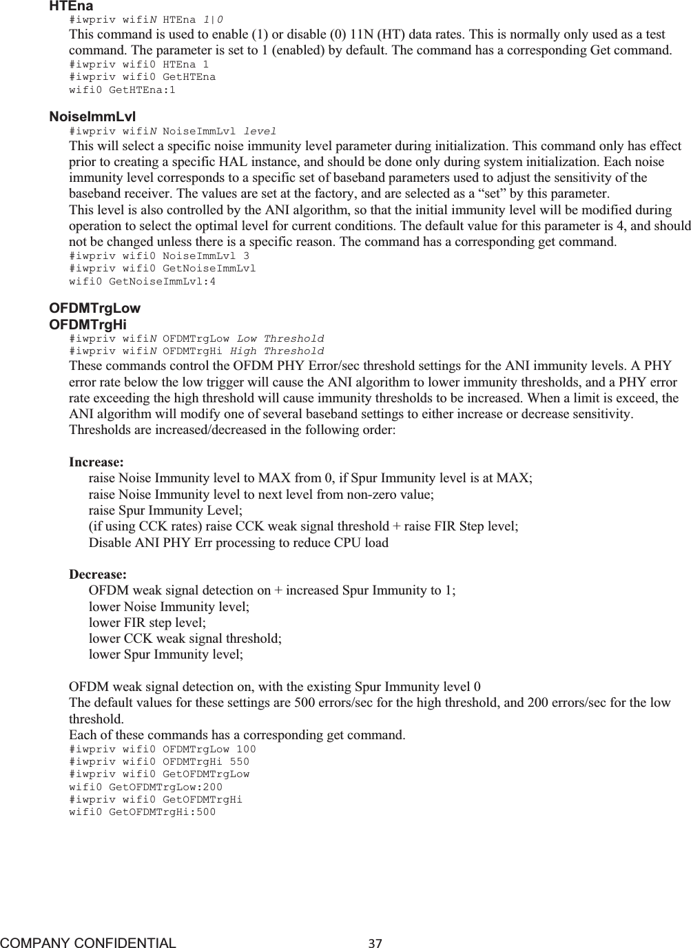 COMPANY CONFIDENTIAL37 HTEna#iwpriv wifiNHTEna 1|0This command is used to enable (1) or disable (0) 11N (HT) data rates. This is normally only used as a test command. The parameter is set to 1 (enabled) by default. The command has a corresponding Get command. #iwpriv wifi0 HTEna 1 #iwpriv wifi0 GetHTEna wifi0 GetHTEna:1 NoiseImmLvl #iwpriv wifiNNoiseImmLvl level This will select a specific noise immunity level parameter during initialization. This command only has effect prior to creating a specific HAL instance, and should be done only during system initialization. Each noise immunity level corresponds to a specific set of baseband parameters used to adjust the sensitivity of the baseband receiver. The values are set at the factory, and are selected as a “set” by this parameter. This level is also controlled by the ANI algorithm, so that the initial immunity level will be modified during operation to select the optimal level for current conditions. The default value for this parameter is 4, and should not be changed unless there is a specific reason. The command has a corresponding get command. #iwpriv wifi0 NoiseImmLvl 3 #iwpriv wifi0 GetNoiseImmLvl wifi0 GetNoiseImmLvl:4 OFDMTrgLow OFDMTrgHi #iwpriv wifiNOFDMTrgLow Low Threshold #iwpriv wifiNOFDMTrgHi High Threshold These commands control the OFDM PHY Error/sec threshold settings for the ANI immunity levels. A PHY error rate below the low trigger will cause the ANI algorithm to lower immunity thresholds, and a PHY error rate exceeding the high threshold will cause immunity thresholds to be increased. When a limit is exceed, the ANI algorithm will modify one of several baseband settings to either increase or decrease sensitivity. Thresholds are increased/decreased in the following order: Increase: raise Noise Immunity level to MAX from 0, if Spur Immunity level is at MAX; raise Noise Immunity level to next level from non-zero value; raise Spur Immunity Level; (if using CCK rates) raise CCK weak signal threshold + raise FIR Step level; Disable ANI PHY Err processing to reduce CPU load Decrease:OFDM weak signal detection on + increased Spur Immunity to 1; lower Noise Immunity level; lower FIR step level; lower CCK weak signal threshold; lower Spur Immunity level; OFDM weak signal detection on, with the existing Spur Immunity level 0 The default values for these settings are 500 errors/sec for the high threshold, and 200 errors/sec for the low threshold. Each of these commands has a corresponding get command. #iwpriv wifi0 OFDMTrgLow 100 #iwpriv wifi0 OFDMTrgHi 550 #iwpriv wifi0 GetOFDMTrgLow wifi0 GetOFDMTrgLow:200 #iwpriv wifi0 GetOFDMTrgHi wifi0 GetOFDMTrgHi:500 