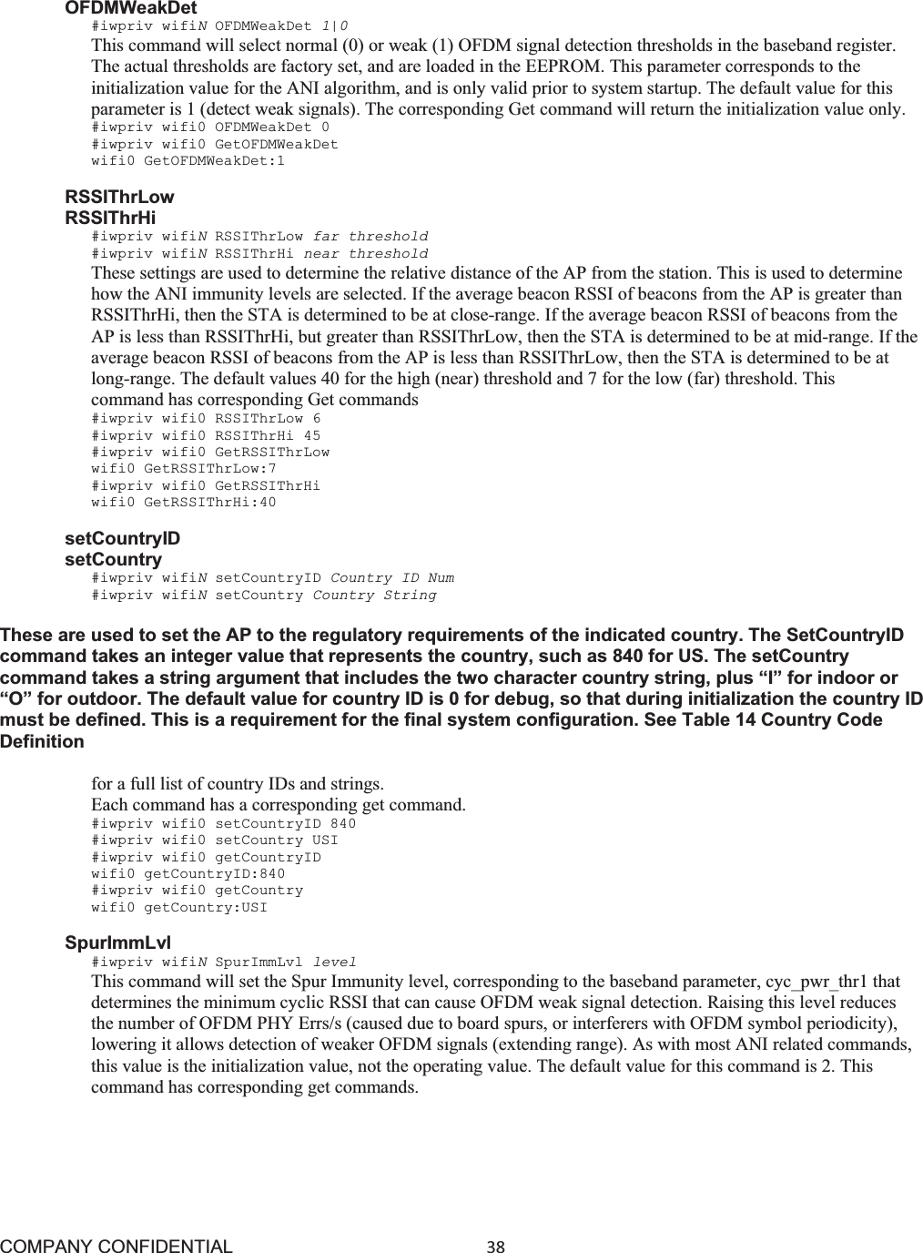 COMPANY CONFIDENTIAL38 OFDMWeakDet #iwpriv wifiNOFDMWeakDet 1|0This command will select normal (0) or weak (1) OFDM signal detection thresholds in the baseband register. The actual thresholds are factory set, and are loaded in the EEPROM. This parameter corresponds to the initialization value for the ANI algorithm, and is only valid prior to system startup. The default value for this parameter is 1 (detect weak signals). The corresponding Get command will return the initialization value only. #iwpriv wifi0 OFDMWeakDet 0 #iwpriv wifi0 GetOFDMWeakDet wifi0 GetOFDMWeakDet:1 RSSIThrLow RSSIThrHi #iwpriv wifiNRSSIThrLow far threshold #iwpriv wifiNRSSIThrHi near threshold These settings are used to determine the relative distance of the AP from the station. This is used to determine how the ANI immunity levels are selected. If the average beacon RSSI of beacons from the AP is greater than RSSIThrHi, then the STA is determined to be at close-range. If the average beacon RSSI of beacons from the AP is less than RSSIThrHi, but greater than RSSIThrLow, then the STA is determined to be at mid-range. If the average beacon RSSI of beacons from the AP is less than RSSIThrLow, then the STA is determined to be at long-range. The default values 40 for the high (near) threshold and 7 for the low (far) threshold. This command has corresponding Get commands #iwpriv wifi0 RSSIThrLow 6 #iwpriv wifi0 RSSIThrHi 45 #iwpriv wifi0 GetRSSIThrLow wifi0 GetRSSIThrLow:7 #iwpriv wifi0 GetRSSIThrHi wifi0 GetRSSIThrHi:40 setCountryID setCountry #iwpriv wifiNsetCountryID Country ID Num #iwpriv wifiNsetCountry Country String These are used to set the AP to the regulatory requirements of the indicated country. The SetCountryID command takes an integer value that represents the country, such as 840 for US. The setCountry command takes a string argument that includes the two character country string, plus “I” for indoor or “O” for outdoor. The default value for country ID is 0 for debug, so that during initialization the country ID must be defined. This is a requirement for the final system configuration. See Table 14 Country Code Definition for a full list of country IDs and strings. Each command has a corresponding get command. #iwpriv wifi0 setCountryID 840 #iwpriv wifi0 setCountry USI #iwpriv wifi0 getCountryID wifi0 getCountryID:840 #iwpriv wifi0 getCountry wifi0 getCountry:USI SpurImmLvl #iwpriv wifiNSpurImmLvl level This command will set the Spur Immunity level, corresponding to the baseband parameter, cyc_pwr_thr1 that determines the minimum cyclic RSSI that can cause OFDM weak signal detection. Raising this level reduces the number of OFDM PHY Errs/s (caused due to board spurs, or interferers with OFDM symbol periodicity), lowering it allows detection of weaker OFDM signals (extending range). As with most ANI related commands, this value is the initialization value, not the operating value. The default value for this command is 2. This command has corresponding get commands. 