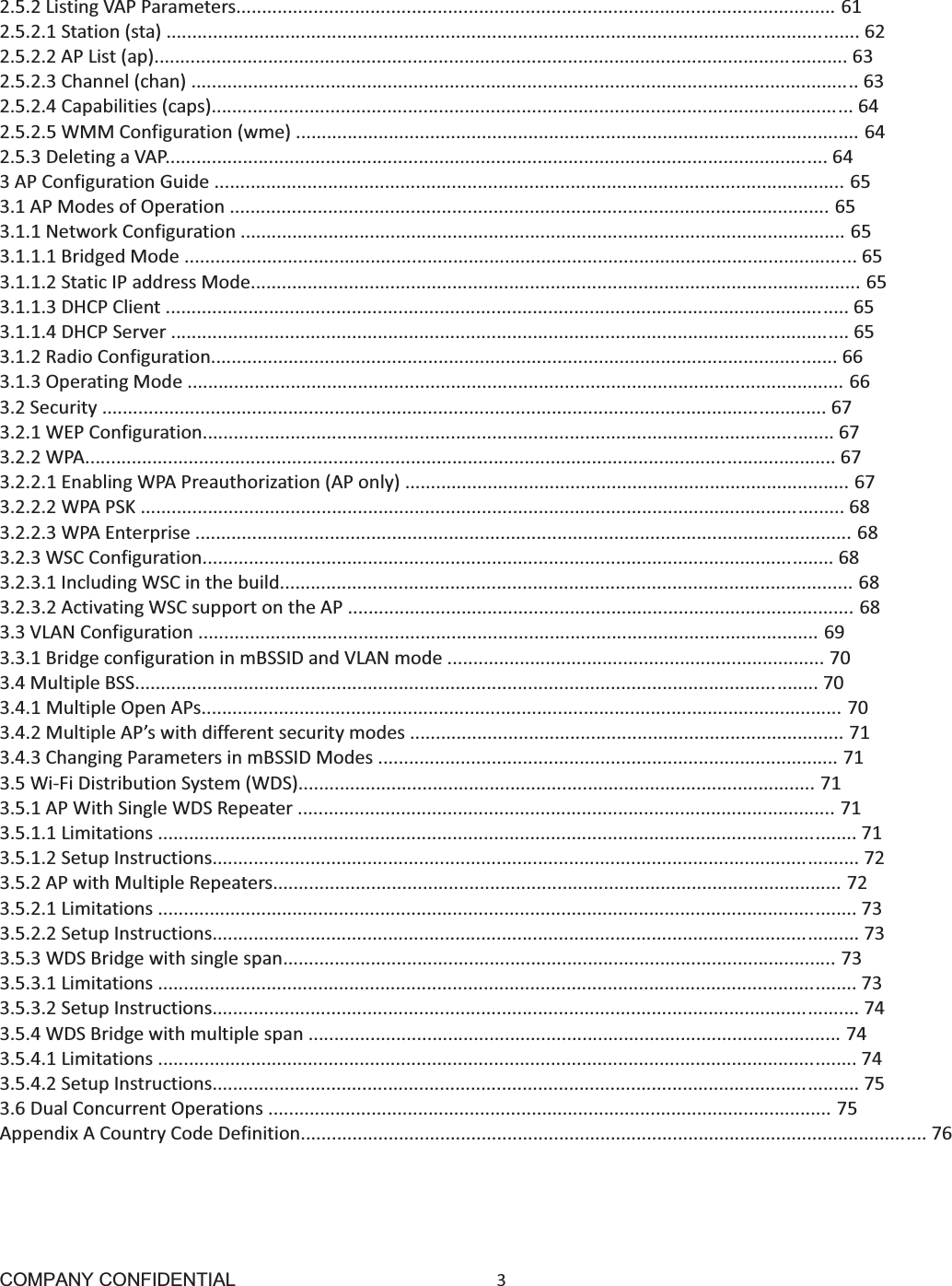 COMPANY CONFIDENTIAL3 2.5.2ListingVAPParameters....................................................................................................................612.5.2.1Station(sta)......................................................................................................................................622.5.2.2APList(ap)......................................................................................................................................632.5.2.3Channel(chan).................................................................................................................................632.5.2.4Capabilities(caps)............................................................................................................................642.5.2.5WMMConfiguration(wme).............................................................................................................642.5.3DeletingaVAP................................................................................................................................643APConfigurationGuide..........................................................................................................................653.1APModesofOperation....................................................................................................................653.1.1NetworkConfiguration.....................................................................................................................653.1.1.1BridgedMode..................................................................................................................................653.1.1.2StaticIPaddressMode......................................................................................................................653.1.1.3DHCPClient....................................................................................................................................653.1.1.4DHCPServer...................................................................................................................................653.1.2RadioConfiguration.........................................................................................................................663.1.3OperatingMode...............................................................................................................................663.2Security............................................................................................................................................673.2.1WEPConfiguration..........................................................................................................................673.2.2WPA.................................................................................................................................................673.2.2.1EnablingWPAPreauthorization(APonly)......................................................................................673.2.2.2WPAPSK........................................................................................................................................683.2.2.3WPAEnterprise...............................................................................................................................683.2.3WSCConfiguration..........................................................................................................................683.2.3.1IncludingWSCinthebuild...............................................................................................................683.2.3.2ActivatingWSCsupportontheAP..................................................................................................683.3VLANConfiguration........................................................................................................................693.3.1BridgeconfigurationinmBSSIDandVLANmode.........................................................................703.4MultipleBSS....................................................................................................................................703.4.1MultipleOpenAPs............................................................................................................................703.4.2MultipleAP’swithdifferentsecuritymodes....................................................................................713.4.3ChangingParametersinmBSSIDModes.........................................................................................713.5WiFiDistributionSystem(WDS)....................................................................................................713.5.1APWithSingleWDSRepeater........................................................................................................713.5.1.1Limitations.......................................................................................................................................713.5.1.2SetupInstructions.............................................................................................................................723.5.2APwithMultipleRepeaters..............................................................................................................723.5.2.1Limitations.......................................................................................................................................733.5.2.2SetupInstructions.............................................................................................................................733.5.3WDSBridgewithsinglespan...........................................................................................................733.5.3.1Limitations.......................................................................................................................................733.5.3.2SetupInstructions.............................................................................................................................743.5.4WDSBridgewithmultiplespan.......................................................................................................743.5.4.1Limitations.......................................................................................................................................743.5.4.2SetupInstructions.............................................................................................................................753.6DualConcurrentOperations.............................................................................................................75AppendixACountryCodeDefinition.........................................................................................................................76