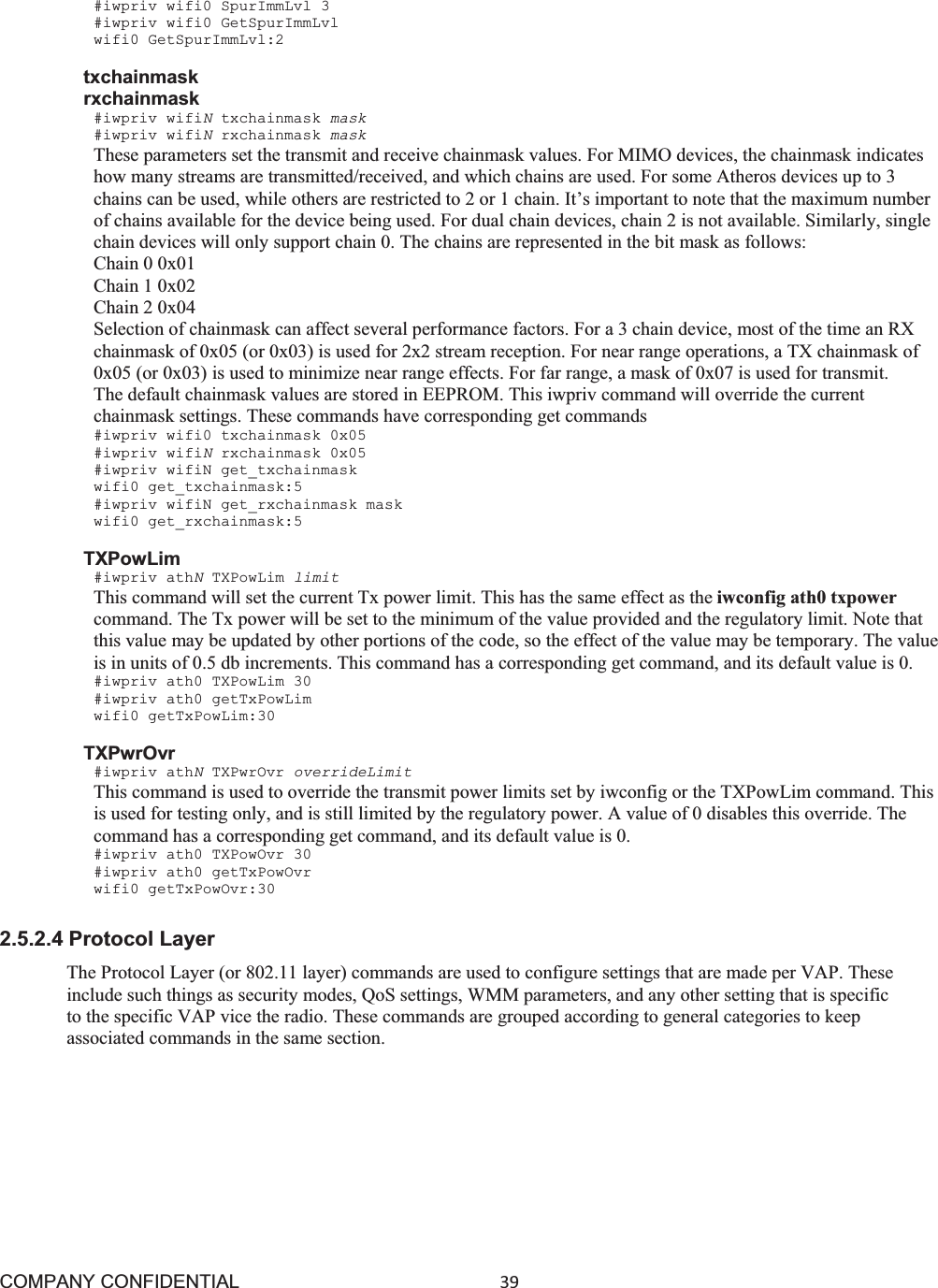 COMPANY CONFIDENTIAL39 #iwpriv wifi0 SpurImmLvl 3 #iwpriv wifi0 GetSpurImmLvl wifi0 GetSpurImmLvl:2 txchainmask rxchainmask #iwpriv wifiNtxchainmask mask #iwpriv wifiNrxchainmask mask These parameters set the transmit and receive chainmask values. For MIMO devices, the chainmask indicates how many streams are transmitted/received, and which chains are used. For some Atheros devices up to 3 chains can be used, while others are restricted to 2 or 1 chain. It’s important to note that the maximum number of chains available for the device being used. For dual chain devices, chain 2 is not available. Similarly, single chain devices will only support chain 0. The chains are represented in the bit mask as follows: Chain 0 0x01 Chain 1 0x02 Chain 2 0x04 Selection of chainmask can affect several performance factors. For a 3 chain device, most of the time an RX chainmask of 0x05 (or 0x03) is used for 2x2 stream reception. For near range operations, a TX chainmask of 0x05 (or 0x03) is used to minimize near range effects. For far range, a mask of 0x07 is used for transmit. The default chainmask values are stored in EEPROM. This iwpriv command will override the current chainmask settings. These commands have corresponding get commands #iwpriv wifi0 txchainmask 0x05 #iwpriv wifiNrxchainmask 0x05 #iwpriv wifiN get_txchainmask wifi0 get_txchainmask:5 #iwpriv wifiN get_rxchainmask mask wifi0 get_rxchainmask:5 TXPowLim #iwpriv athNTXPowLim limit This command will set the current Tx power limit. This has the same effect as the iwconfig ath0 txpower command. The Tx power will be set to the minimum of the value provided and the regulatory limit. Note that this value may be updated by other portions of the code, so the effect of the value may be temporary. The value is in units of 0.5 db increments. This command has a corresponding get command, and its default value is 0. #iwpriv ath0 TXPowLim 30 #iwpriv ath0 getTxPowLim wifi0 getTxPowLim:30 TXPwrOvr #iwpriv athNTXPwrOvr overrideLimit This command is used to override the transmit power limits set by iwconfig or the TXPowLim command. This is used for testing only, and is still limited by the regulatory power. A value of 0 disables this override. The command has a corresponding get command, and its default value is 0. #iwpriv ath0 TXPowOvr 30 #iwpriv ath0 getTxPowOvr wifi0 getTxPowOvr:30 2.5.2.4 Protocol Layer The Protocol Layer (or 802.11 layer) commands are used to configure settings that are made per VAP. These include such things as security modes, QoS settings, WMM parameters, and any other setting that is specific to the specific VAP vice the radio. These commands are grouped according to general categories to keep associated commands in the same section. 