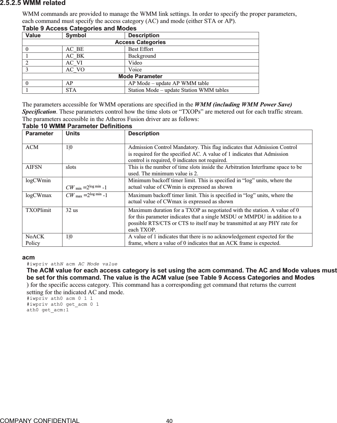 COMPANY CONFIDENTIAL40 2.5.2.5 WMM related WMM commands are provided to manage the WMM link settings. In order to specify the proper parameters, each command must specify the access category (AC) and mode (either STA or AP). Table 9 Access Categories and Modes Value Symbol DescriptionAccess Categories0 AC_BE Best Effort 1 AC_BK Background 2 AC_VI Video3 AC_VO Voice Mode Parameter0 AP AP Mode – update AP WMM table 1 STA Station Mode – update Station WMM tables The parameters accessible for WMM operations are specified in the WMM (including WMM Power Save) Specification. These parameters control how the time slots or “TXOPs” are metered out for each traffic stream. The parameters accessible in the Atheros Fusion driver are as follows: Table 10 WMM Parameter Definitions Parameter Units Description ACM 1|0 Admission Control Mandatory. This flag indicates that Admission Control is required for the specified AC. A value of 1 indicates that Admission control is required, 0 indicates not required. AIFSN slots This is the number of time slots inside the Arbitration Interframe space to be used. The minimum value is 2. logCWminCW min !2log min -1Minimum backoff timer limit. This is specified in “log” units, where the actual value of CWmin is expressed as shown logCWmax CW max !2log min -1Maximum backoff timer limit. This is specified in “log” units, where the actual value of CWmax is expressed as shown TXOPlimit 32 us Maximum duration for a TXOP as negotiated with the station. A value of 0 for this parameter indicates that a single MSDU or MMPDU in addition to a possible RTS/CTS or CTS to itself may be transmitted at any PHY rate for each TXOP. NoACK Policy1|0 A value of 1 indicates that there is no acknowledgement expected for the frame, where a value of 0 indicates that an ACK frame is expected. acm #iwpriv athNacm AC Mode value The ACM value for each access category is set using the acm command. The AC and Mode values must be set for this command. The value is the ACM value (see Table 9 Access Categories and Modes ) for the specific access category. This command has a corresponding get command that returns the current setting for the indicated AC and mode. #iwpriv ath0 acm 0 1 1 #iwpriv ath0 get_acm 0 1 ath0 get_acm:1 