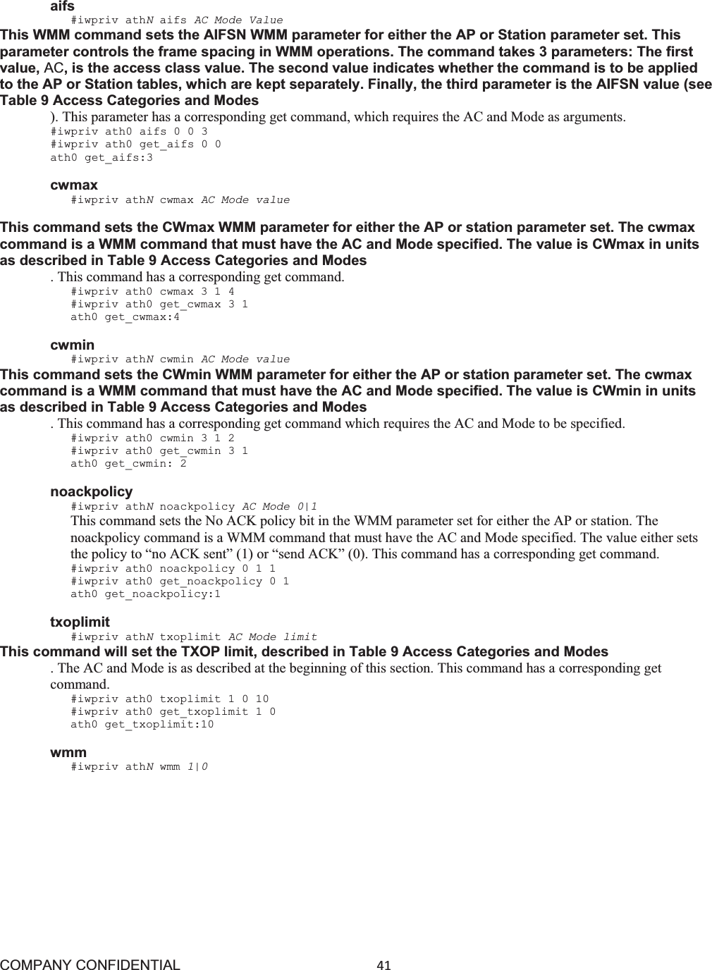 COMPANY CONFIDENTIAL41 aifs #iwpriv athNaifs AC Mode Value This WMM command sets the AIFSN WMM parameter for either the AP or Station parameter set. This parameter controls the frame spacing in WMM operations. The command takes 3 parameters: The first value, AC, is the access class value. The second value indicates whether the command is to be applied to the AP or Station tables, which are kept separately. Finally, the third parameter is the AIFSN value (see Table 9 Access Categories and Modes ). This parameter has a corresponding get command, which requires the AC and Mode as arguments. #iwpriv ath0 aifs 0 0 3 #iwpriv ath0 get_aifs 0 0 ath0 get_aifs:3 cwmax #iwpriv athNcwmax AC Mode value This command sets the CWmax WMM parameter for either the AP or station parameter set. The cwmax command is a WMM command that must have the AC and Mode specified. The value is CWmax in units as described in Table 9 Access Categories and Modes . This command has a corresponding get command. #iwpriv ath0 cwmax 3 1 4 #iwpriv ath0 get_cwmax 3 1 ath0 get_cwmax:4 cwmin #iwpriv athNcwmin AC Mode value This command sets the CWmin WMM parameter for either the AP or station parameter set. The cwmax command is a WMM command that must have the AC and Mode specified. The value is CWmin in units as described in Table 9 Access Categories and Modes . This command has a corresponding get command which requires the AC and Mode to be specified. #iwpriv ath0 cwmin 3 1 2 #iwpriv ath0 get_cwmin 3 1 ath0 get_cwmin: 2 noackpolicy #iwpriv athNnoackpolicy AC Mode 0|1 This command sets the No ACK policy bit in the WMM parameter set for either the AP or station. The noackpolicy command is a WMM command that must have the AC and Mode specified. The value either sets the policy to “no ACK sent” (1) or “send ACK” (0). This command has a corresponding get command. #iwpriv ath0 noackpolicy 0 1 1 #iwpriv ath0 get_noackpolicy 0 1 ath0 get_noackpolicy:1 txoplimit #iwpriv athNtxoplimit AC Mode limit This command will set the TXOP limit, described in Table 9 Access Categories and Modes . The AC and Mode is as described at the beginning of this section. This command has a corresponding get command. #iwpriv ath0 txoplimit 1 0 10 #iwpriv ath0 get_txoplimit 1 0 ath0 get_txoplimit:10 wmm #iwpriv athNwmm 1|0 