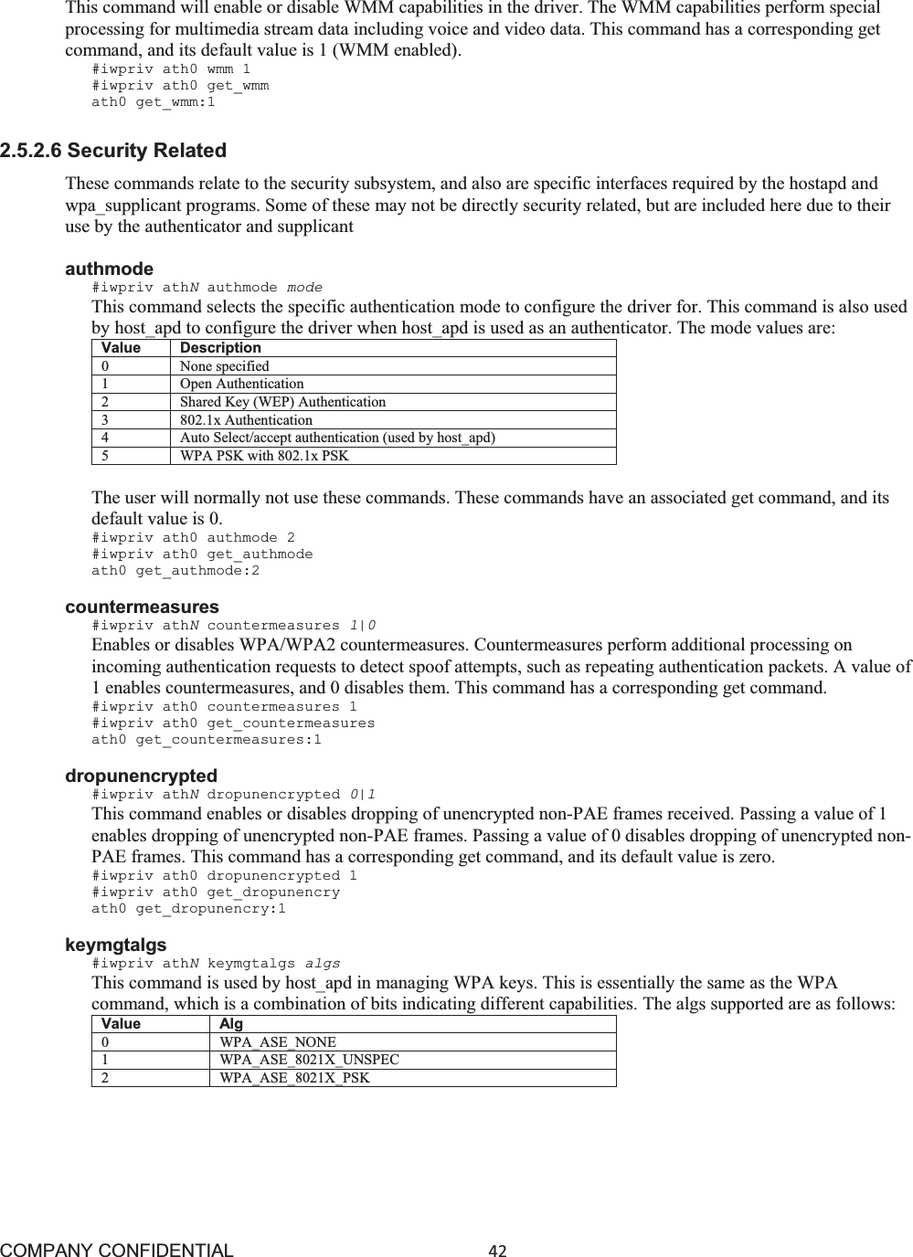 COMPANY CONFIDENTIAL42 This command will enable or disable WMM capabilities in the driver. The WMM capabilities perform special processing for multimedia stream data including voice and video data. This command has a corresponding get command, and its default value is 1 (WMM enabled). #iwpriv ath0 wmm 1 #iwpriv ath0 get_wmm ath0 get_wmm:1 2.5.2.6 Security Related These commands relate to the security subsystem, and also are specific interfaces required by the hostapd and wpa_supplicant programs. Some of these may not be directly security related, but are included here due to their use by the authenticator and supplicant authmode #iwpriv athNauthmode mode This command selects the specific authentication mode to configure the driver for. This command is also used by host_apd to configure the driver when host_apd is used as an authenticator. The mode values are: Value Description 0 None specified 1 Open Authentication 2 Shared Key (WEP) Authentication 3 802.1x Authentication 4 Auto Select/accept authentication (used by host_apd) 5 WPA PSK with 802.1x PSK The user will normally not use these commands. These commands have an associated get command, and its default value is 0. #iwpriv ath0 authmode 2 #iwpriv ath0 get_authmode ath0 get_authmode:2 countermeasures #iwpriv athNcountermeasures 1|0 Enables or disables WPA/WPA2 countermeasures. Countermeasures perform additional processing on incoming authentication requests to detect spoof attempts, such as repeating authentication packets. A value of 1 enables countermeasures, and 0 disables them. This command has a corresponding get command. #iwpriv ath0 countermeasures 1 #iwpriv ath0 get_countermeasures ath0 get_countermeasures:1 dropunencrypted #iwpriv athNdropunencrypted 0|1 This command enables or disables dropping of unencrypted non-PAE frames received. Passing a value of 1 enables dropping of unencrypted non-PAE frames. Passing a value of 0 disables dropping of unencrypted non- PAE frames. This command has a corresponding get command, and its default value is zero. #iwpriv ath0 dropunencrypted 1 #iwpriv ath0 get_dropunencry ath0 get_dropunencry:1 keymgtalgs #iwpriv athNkeymgtalgs algs This command is used by host_apd in managing WPA keys. This is essentially the same as the WPA command, which is a combination of bits indicating different capabilities. The algs supported are as follows: Value Alg 0 WPA_ASE_NONE 1 WPA_ASE_8021X_UNSPEC 2 WPA_ASE_8021X_PSK 