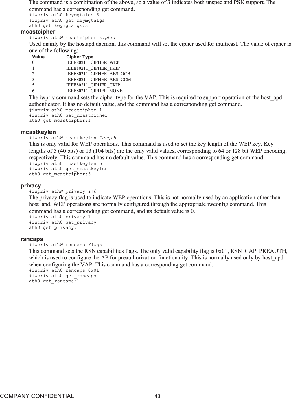 COMPANY CONFIDENTIAL43 The command is a combination of the above, so a value of 3 indicates both unspec and PSK support. The command has a corresponding get command. #iwpriv ath0 keymgtalgs 3 #iwpriv ath0 get_keymgtalgs ath0 get_keymgtalgs:3 mcastcipher #iwpriv athNmcastcipher cipher Used mainly by the hostapd daemon, this command will set the cipher used for multicast. The value of cipher is one of the following: Value Cipher Type 0 IEEE80211_CIPHER_WEP 1 IEEE80211_CIPHER_TKIP 2 IEEE80211_CIPHER_AES_OCB 3 IEEE80211_CIPHER_AES_CCM 5 IEEE80211_CIPHER_CKIP 6 IEEE80211_CIPHER_NONE The iwpriv command sets the cipher type for the VAP. This is required to support operation of the host_apd authenticator. It has no default value, and the command has a corresponding get command. #iwpriv ath0 mcastcipher 1 #iwpriv ath0 get_mcastcipher ath0 get_mcastcipher:1 mcastkeylen #iwpriv athNmcastkeylen length This is only valid for WEP operations. This command is used to set the key length of the WEP key. Key lengths of 5 (40 bits) or 13 (104 bits) are the only valid values, corresponding to 64 or 128 bit WEP encoding, respectively. This command has no default value. This command has a corresponding get command. #iwpriv ath0 mcastkeylen 5 #iwpriv ath0 get_mcastkeylen ath0 get_mcastcipher:5 privacy #iwpriv athNprivacy 1|0The privacy flag is used to indicate WEP operations. This is not normally used by an application other than host_apd. WEP operations are normally configured through the appropriate iwconfig command. This command has a corresponding get command, and its default value is 0. #iwpriv ath0 privacy 1 #iwpriv ath0 get_privacy ath0 get_privacy:1 rsncaps #iwpriv athNrsncaps flags This command sets the RSN capabilities flags. The only valid capability flag is 0x01, RSN_CAP_PREAUTH, which is used to configure the AP for preauthorization functionality. This is normally used only by host_apd when configuring the VAP. This command has a corresponding get command. #iwpriv ath0 rsncaps 0x01 #iwpriv ath0 get_rsncaps ath0 get_rsncaps:1 