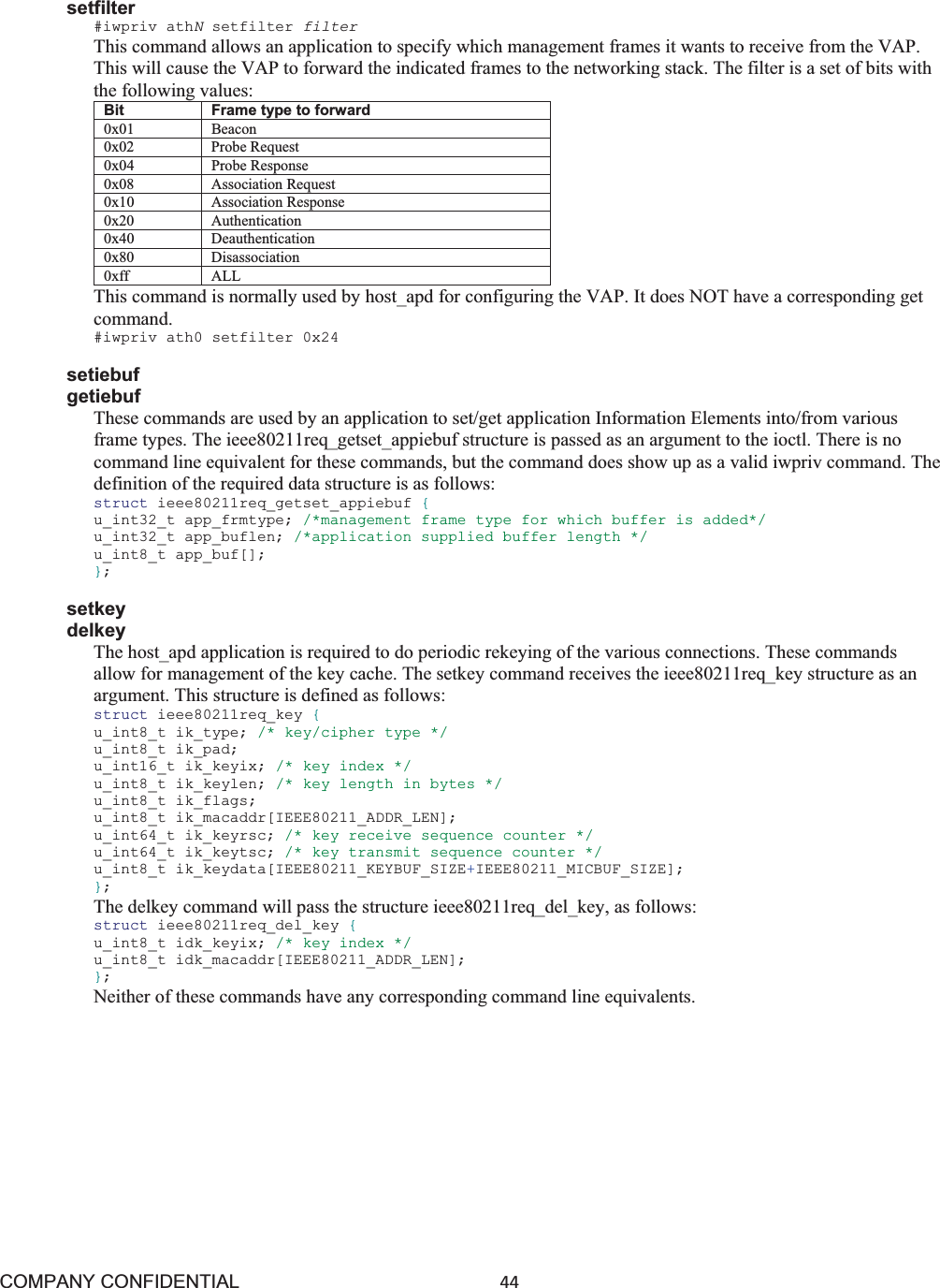 COMPANY CONFIDENTIAL44 setfilter #iwpriv athNsetfilter filter This command allows an application to specify which management frames it wants to receive from the VAP. This will cause the VAP to forward the indicated frames to the networking stack. The filter is a set of bits with the following values: Bit Frame type to forward 0x01 Beacon 0x02 Probe Request 0x04 Probe Response 0x08 Association Request 0x10 Association Response 0x20 Authentication 0x40 Deauthentication0x80 Disassociation 0xff ALL This command is normally used by host_apd for configuring the VAP. It does NOT have a corresponding get command. #iwpriv ath0 setfilter 0x24 setiebuf getiebuf These commands are used by an application to set/get application Information Elements into/from various frame types. The ieee80211req_getset_appiebuf structure is passed as an argument to the ioctl. There is no command line equivalent for these commands, but the command does show up as a valid iwpriv command. The definition of the required data structure is as follows: struct ieee80211req_getset_appiebuf {u_int32_t app_frmtype; /*management frame type for which buffer is added*/ u_int32_t app_buflen; /*application supplied buffer length */ u_int8_t app_buf[]; };setkey delkey The host_apd application is required to do periodic rekeying of the various connections. These commands allow for management of the key cache. The setkey command receives the ieee80211req_key structure as an argument. This structure is defined as follows: struct ieee80211req_key {u_int8_t ik_type; /* key/cipher type */ u_int8_t ik_pad; u_int16_t ik_keyix; /* key index */ u_int8_t ik_keylen; /* key length in bytes */ u_int8_t ik_flags; u_int8_t ik_macaddr[IEEE80211_ADDR_LEN]; u_int64_t ik_keyrsc; /* key receive sequence counter */ u_int64_t ik_keytsc; /* key transmit sequence counter */ u_int8_t ik_keydata[IEEE80211_KEYBUF_SIZE+IEEE80211_MICBUF_SIZE]; };The delkey command will pass the structure ieee80211req_del_key, as follows: struct ieee80211req_del_key {u_int8_t idk_keyix; /* key index */ u_int8_t idk_macaddr[IEEE80211_ADDR_LEN]; };Neither of these commands have any corresponding command line equivalents. 