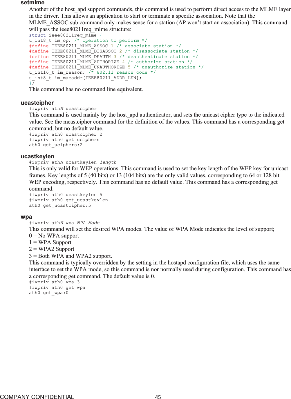 COMPANY CONFIDENTIAL45 setmlme Another of the host_apd support commands, this command is used to perform direct access to the MLME layer in the driver. This allows an application to start or terminate a specific association. Note that the MLME_ASSOC sub command only makes sense for a station (AP won’t start an association). This command will pass the ieee80211req_mlme structure: struct ieee80211req_mlme {u_int8_t im_op; /* operation to perform */ #define IEEE80211_MLME_ASSOC 1/* associate station */ #define IEEE80211_MLME_DISASSOC 2/* disassociate station */ #define IEEE80211_MLME_DEAUTH 3/* deauthenticate station */ #define IEEE80211_MLME_AUTHORIZE 4/* authorize station */ #define IEEE80211_MLME_UNAUTHORIZE 5/* unauthorize station */ u_int16_t im_reason; /* 802.11 reason code */ u_int8_t im_macaddr[IEEE80211_ADDR_LEN]; };This command has no command line equivalent. ucastcipher #iwpriv athNucastcipher This command is used mainly by the host_apd authenticator, and sets the unicast cipher type to the indicated value. See the mcastcipher command for the definition of the values. This command has a corresponding get command, but no default value. #iwpriv ath0 ucastcipher 2 #iwpriv ath0 get_uciphers ath0 get_uciphers:2 ucastkeylen #iwpriv athNucastkeylen length This is only valid for WEP operations. This command is used to set the key length of the WEP key for unicast frames. Key lengths of 5 (40 bits) or 13 (104 bits) are the only valid values, corresponding to 64 or 128 bit WEP encoding, respectively. This command has no default value. This command has a corresponding get command. #iwpriv ath0 ucastkeylen 5 #iwpriv ath0 get_ucastkeylen ath0 get_ucastcipher:5 wpa #iwpriv athNwpa WPA Mode This command will set the desired WPA modes. The value of WPA Mode indicates the level of support; 0 = No WPA support 1 = WPA Support 2 = WPA2 Support 3 = Both WPA and WPA2 support. This command is typically overridden by the setting in the hostapd configuration file, which uses the same interface to set the WPA mode, so this command is nor normally used during configuration. This command has a corresponding get command. The default value is 0. #iwpriv ath0 wpa 3 #iwpriv ath0 get_wpa ath0 get_wpa:0 