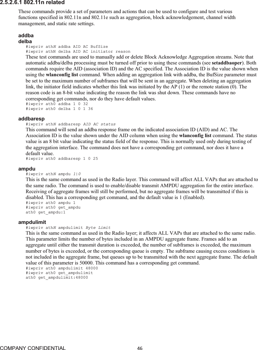 COMPANY CONFIDENTIAL46 2.5.2.6.1 802.11n related These commands provide a set of parameters and actions that can be used to configure and test various functions specified in 802.11n and 802.11e such as aggregation, block acknowledgement, channel width management, and static rate settings. addba delba #iwpriv athNaddba AID AC BufSize #iwpriv athN delba AID AC initiator reason These test commands are used to manually add or delete Block Acknowledge Aggregation streams. Note that automatic addba/delba processing must be turned off prior to using these commands (see setaddbaoper). Both commands require the AID (association ID) and the AC specified. The Association ID is the value shown when using the wlanconfig list command. When adding an aggregation link with addba, the BufSize parameter must be set to the maximum number of subframes that will be sent in an aggregate. When deleting an aggregation link, the initiator field indicates whether this link was initiated by the AP (1) or the remote station (0). The reason code is an 8-bit value indicating the reason the link was shut down. These commands have no corresponding get commands, nor do they have default values. #iwpriv ath0 addba 1 0 32 #iwpriv ath0 delba 1 0 1 36 addbaresp #iwpriv athNaddbaresp AID AC status This command will send an addba response frame on the indicated association ID (AID) and AC. The Association ID is the value shown under the AID column when using the wlanconfig list command. The status value is an 8 bit value indicating the status field of the response. This is normally used only during testing of the aggregation interface. The command does not have a corresponding get command, nor does it have a default value. #iwpriv ath0 addbaresp 1 0 25 ampdu #iwpriv athNampdu 1|0 This is the same command as used in the Radio layer. This command will affect ALL VAPs that are attached to the same radio. The command is used to enable/disable transmit AMPDU aggregation for the entire interface. Receiving of aggregate frames will still be performed, but no aggregate frames will be transmitted if this is disabled. This has a corresponding get command, and the default value is 1 (Enabled). #iwpriv ath0 ampdu 1 #iwpriv ath0 get_ampdu ath0 get_ampdu:1 ampdulimit #iwpriv athNampdulimit Byte Limit This is the same command as used in the Radio layer; it affects ALL VAPs that are attached to the same radio. This parameter limits the number of bytes included in an AMPDU aggregate frame. Frames add to an aggregate until either the transmit duration is exceeded, the number of subframes is exceeded, the maximum number of bytes is exceeded, or the corresponding queue is empty. The subframe causing excess conditions is not included in the aggregate frame, but queues up to be transmitted with the next aggregate frame. The default value of this parameter is 50000. This command has a corresponding get command. #iwpriv ath0 ampdulimit 48000 #iwpriv ath0 get_ampdulimit ath0 get_ampdulimit:48000 