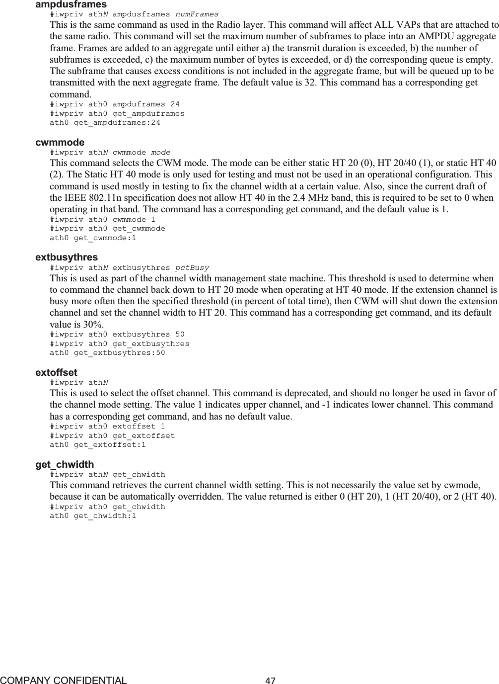 COMPANY CONFIDENTIAL47 ampdusframes #iwpriv athNampdusframes numFrames This is the same command as used in the Radio layer. This command will affect ALL VAPs that are attached to the same radio. This command will set the maximum number of subframes to place into an AMPDU aggregate frame. Frames are added to an aggregate until either a) the transmit duration is exceeded, b) the number of subframes is exceeded, c) the maximum number of bytes is exceeded, or d) the corresponding queue is empty. The subframe that causes excess conditions is not included in the aggregate frame, but will be queued up to be transmitted with the next aggregate frame. The default value is 32. This command has a corresponding get command. #iwpriv ath0 ampduframes 24 #iwpriv ath0 get_ampduframes ath0 get_ampduframes:24 cwmmode #iwpriv athNcwmmode mode This command selects the CWM mode. The mode can be either static HT 20 (0), HT 20/40 (1), or static HT 40 (2). The Static HT 40 mode is only used for testing and must not be used in an operational configuration. This command is used mostly in testing to fix the channel width at a certain value. Also, since the current draft of the IEEE 802.11n specification does not allow HT 40 in the 2.4 MHz band, this is required to be set to 0 when operating in that band. The command has a corresponding get command, and the default value is 1. #iwpriv ath0 cwmmode 1 #iwpriv ath0 get_cwmmode ath0 get_cwmmode:1 extbusythres #iwpriv athNextbusythres pctBusy This is used as part of the channel width management state machine. This threshold is used to determine when to command the channel back down to HT 20 mode when operating at HT 40 mode. If the extension channel is busy more often then the specified threshold (in percent of total time), then CWM will shut down the extension channel and set the channel width to HT 20. This command has a corresponding get command, and its default value is 30%. #iwpriv ath0 extbusythres 50 #iwpriv ath0 get_extbusythres ath0 get_extbusythres:50 extoffset #iwpriv athNThis is used to select the offset channel. This command is deprecated, and should no longer be used in favor of the channel mode setting. The value 1 indicates upper channel, and -1 indicates lower channel. This command has a corresponding get command, and has no default value. #iwpriv ath0 extoffset 1 #iwpriv ath0 get_extoffset ath0 get_extoffset:1 get_chwidth #iwpriv athNget_chwidth This command retrieves the current channel width setting. This is not necessarily the value set by cwmode, because it can be automatically overridden. The value returned is either 0 (HT 20), 1 (HT 20/40), or 2 (HT 40). #iwpriv ath0 get_chwidth ath0 get_chwidth:1 