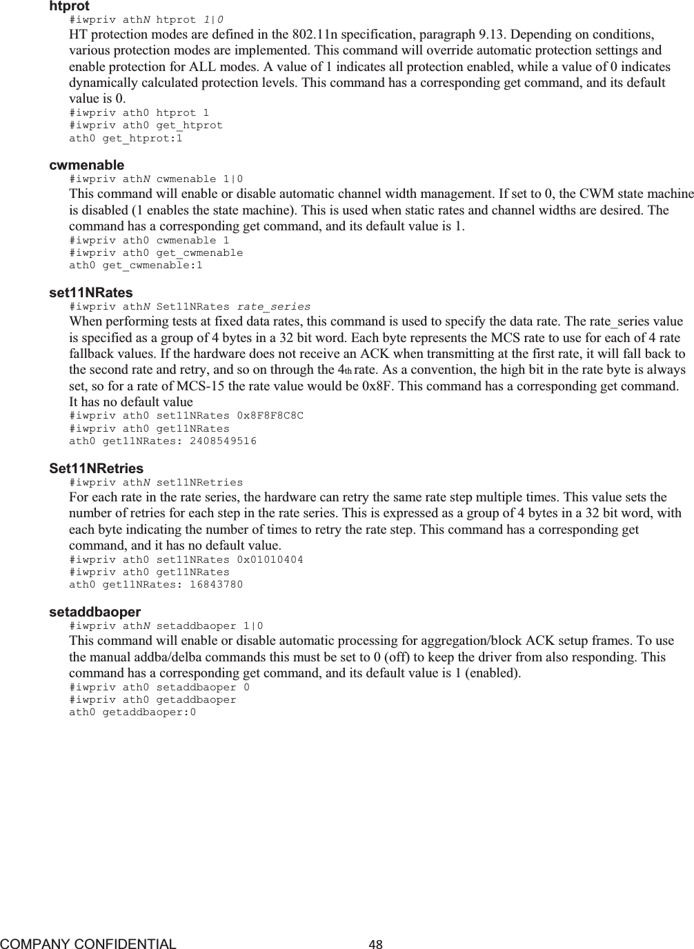 COMPANY CONFIDENTIAL48 htprot #iwpriv athNhtprot 1|0HT protection modes are defined in the 802.11n specification, paragraph 9.13. Depending on conditions, various protection modes are implemented. This command will override automatic protection settings and enable protection for ALL modes. A value of 1 indicates all protection enabled, while a value of 0 indicates dynamically calculated protection levels. This command has a corresponding get command, and its default value is 0. #iwpriv ath0 htprot 1 #iwpriv ath0 get_htprot ath0 get_htprot:1 cwmenable #iwpriv athNcwmenable 1|0 This command will enable or disable automatic channel width management. If set to 0, the CWM state machine is disabled (1 enables the state machine). This is used when static rates and channel widths are desired. The command has a corresponding get command, and its default value is 1. #iwpriv ath0 cwmenable 1 #iwpriv ath0 get_cwmenable ath0 get_cwmenable:1 set11NRates #iwpriv athNSet11NRates rate_series When performing tests at fixed data rates, this command is used to specify the data rate. The rate_series value is specified as a group of 4 bytes in a 32 bit word. Each byte represents the MCS rate to use for each of 4 rate fallback values. If the hardware does not receive an ACK when transmitting at the first rate, it will fall back to the second rate and retry, and so on through the 4th rate. As a convention, the high bit in the rate byte is always set, so for a rate of MCS-15 the rate value would be 0x8F. This command has a corresponding get command. It has no default value #iwpriv ath0 set11NRates 0x8F8F8C8C #iwpriv ath0 get11NRates ath0 get11NRates: 2408549516 Set11NRetries #iwpriv athNset11NRetries For each rate in the rate series, the hardware can retry the same rate step multiple times. This value sets the number of retries for each step in the rate series. This is expressed as a group of 4 bytes in a 32 bit word, with each byte indicating the number of times to retry the rate step. This command has a corresponding get command, and it has no default value. #iwpriv ath0 set11NRates 0x01010404 #iwpriv ath0 get11NRates ath0 get11NRates: 16843780 setaddbaoper #iwpriv athNsetaddbaoper 1|0 This command will enable or disable automatic processing for aggregation/block ACK setup frames. To use the manual addba/delba commands this must be set to 0 (off) to keep the driver from also responding. This command has a corresponding get command, and its default value is 1 (enabled). #iwpriv ath0 setaddbaoper 0 #iwpriv ath0 getaddbaoper ath0 getaddbaoper:0 