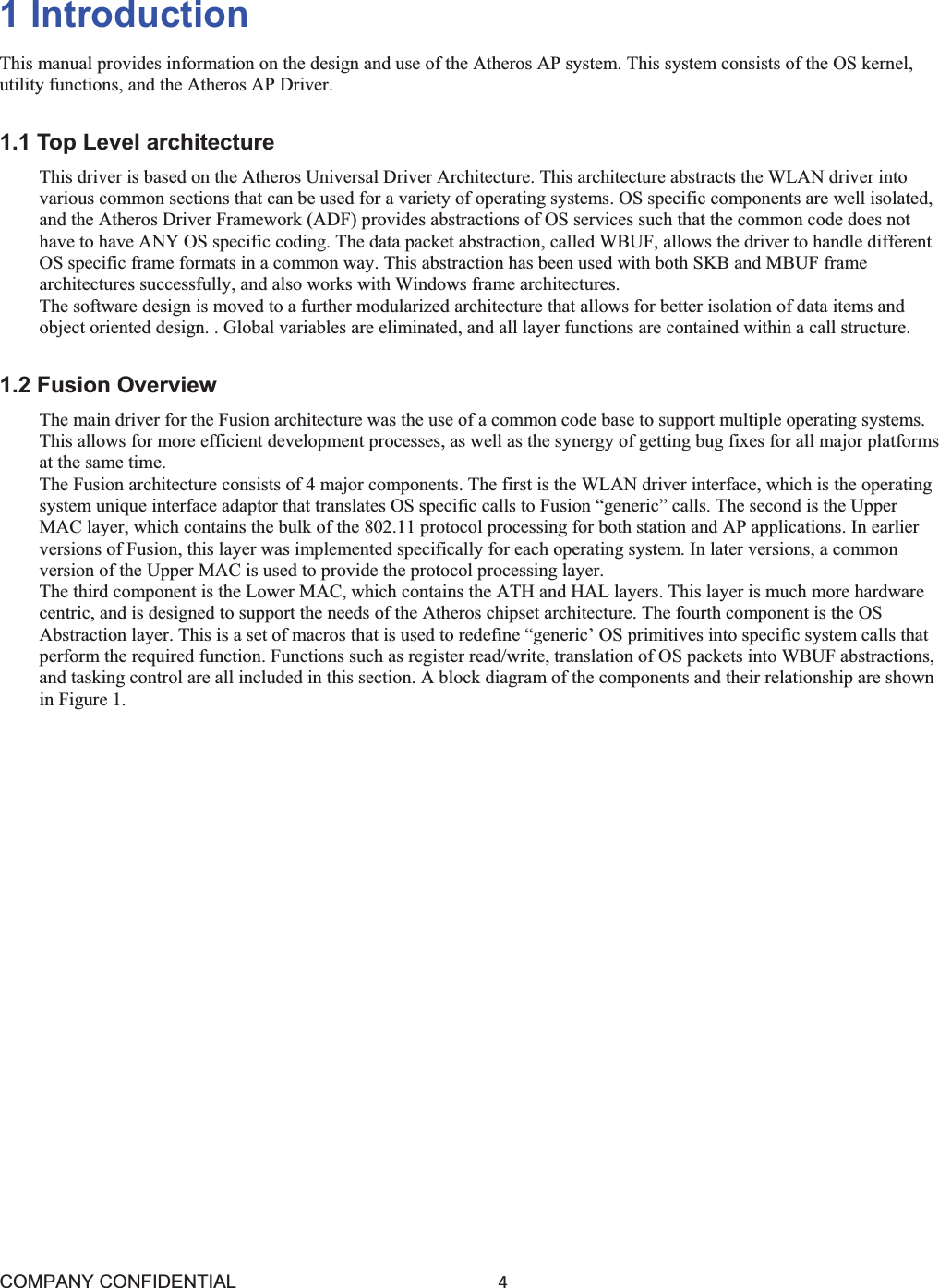 COMPANY CONFIDENTIAL4 1 Introduction This manual provides information on the design and use of the Atheros AP system. This system consists of the OS kernel, utility functions, and the Atheros AP Driver. 1.1 Top Level architecture This driver is based on the Atheros Universal Driver Architecture. This architecture abstracts the WLAN driver into various common sections that can be used for a variety of operating systems. OS specific components are well isolated, and the Atheros Driver Framework (ADF) provides abstractions of OS services such that the common code does not have to have ANY OS specific coding. The data packet abstraction, called WBUF, allows the driver to handle different OS specific frame formats in a common way. This abstraction has been used with both SKB and MBUF frame architectures successfully, and also works with Windows frame architectures. The software design is moved to a further modularized architecture that allows for better isolation of data items and object oriented design. . Global variables are eliminated, and all layer functions are contained within a call structure. 1.2 Fusion Overview The main driver for the Fusion architecture was the use of a common code base to support multiple operating systems. This allows for more efficient development processes, as well as the synergy of getting bug fixes for all major platforms at the same time. The Fusion architecture consists of 4 major components. The first is the WLAN driver interface, which is the operating system unique interface adaptor that translates OS specific calls to Fusion “generic” calls. The second is the Upper MAC layer, which contains the bulk of the 802.11 protocol processing for both station and AP applications. In earlier versions of Fusion, this layer was implemented specifically for each operating system. In later versions, a common version of the Upper MAC is used to provide the protocol processing layer. The third component is the Lower MAC, which contains the ATH and HAL layers. This layer is much more hardware centric, and is designed to support the needs of the Atheros chipset architecture. The fourth component is the OS Abstraction layer. This is a set of macros that is used to redefine “generic’ OS primitives into specific system calls that perform the required function. Functions such as register read/write, translation of OS packets into WBUF abstractions, and tasking control are all included in this section. A block diagram of the components and their relationship are shown in Figure 1. 