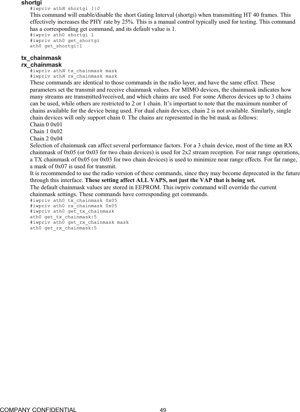 COMPANY CONFIDENTIAL49 shortgi #iwpriv athNshortgi 1|0This command will enable/disable the short Gating Interval (shortgi) when transmitting HT 40 frames. This effectively increases the PHY rate by 25%. This is a manual control typically used for testing. This command has a corresponding get command, and its default value is 1. #iwpriv ath0 shortgi 1 #iwpriv ath0 get_shortgi ath0 get_shortgi:1 tx_chainmask rx_chainmask #iwpriv athNtx_chainmask mask #iwpriv athNrx_chainmask mask These commands are identical to those commands in the radio layer, and have the same effect. These parameters set the transmit and receive chainmask values. For MIMO devices, the chainmask indicates how many streams are transmitted/received, and which chains are used. For some Atheros devices up to 3 chains can be used, while others are restricted to 2 or 1 chain. It’s important to note that the maximum number of chains available for the device being used. For dual chain devices, chain 2 is not available. Similarly, single chain devices will only support chain 0. The chains are represented in the bit mask as follows: Chain 0 0x01 Chain 1 0x02 Chain 2 0x04 Selection of chainmask can affect several performance factors. For a 3 chain device, most of the time an RX chainmask of 0x05 (or 0x03 for two chain devices) is used for 2x2 stream reception. For near range operations, a TX chainmask of 0x05 (or 0x03 for two chain devices) is used to minimize near range effects. For far range, a mask of 0x07 is used for transmit. It is recommended to use the radio version of these commands, since they may become deprecated in the future through this interface. These setting affect ALL VAPS, not just the VAP that is being set. The default chainmask values are stored in EEPROM. This iwpriv command will override the current chainmask settings. These commands have corresponding get commands. #iwpriv ath0 tx_chainmask 0x05 #iwpriv ath0 rx_chainmask 0x05 #iwpriv ath0 get_tx_chainmask ath0 get_tx_chainmask:5 #iwpriv ath0 get_rx_chainmask mask ath0 get_rx_chainmask:5 