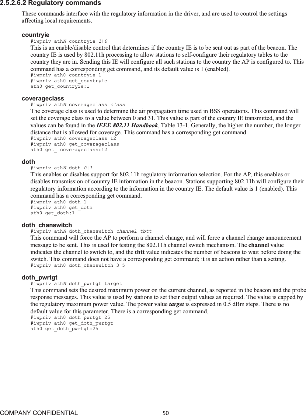 COMPANY CONFIDENTIAL50 2.5.2.6.2 Regulatory commands These commands interface with the regulatory information in the driver, and are used to control the settings affecting local requirements.   countryie #iwpriv athNcountryie 1|0 This is an enable/disable control that determines if the country IE is to be sent out as part of the beacon. The country IE is used by 802.11h processing to allow stations to self-configure their regulatory tables to the country they are in. Sending this IE will configure all such stations to the country the AP is configured to. This command has a corresponding get command, and its default value is 1 (enabled). #iwpriv ath0 countryie 1 #iwpriv ath0 get_countryie ath0 get_countryie:1 coverageclass #iwpriv athNcoverageclass class The coverage class is used to determine the air propagation time used in BSS operations. This command will set the coverage class to a value between 0 and 31. This value is part of the country IE transmitted, and the values can be found in the IEEE 802.11 Handbook, Table 13-1. Generally, the higher the number, the longer distance that is allowed for coverage. This command has a corresponding get command. #iwpriv ath0 coverageclass 12 #iwpriv ath0 get_coverageclass ath0 get_ coverageclass:12 doth #iwpriv athNdoth 0|1 This enables or disables support for 802.11h regulatory information selection. For the AP, this enables or disables transmission of country IE information in the beacon. Stations supporting 802.11h will configure their regulatory information according to the information in the country IE. The default value is 1 (enabled). This command has a corresponding get command. #iwpriv ath0 doth 1 #iwpriv ath0 get_doth ath0 get_doth:1 doth_chanswitch #iwpriv athNdoth_chanswitch channel tbtt This command will force the AP to perform a channel change, and will force a channel change announcement message to be sent. This is used for testing the 802.11h channel switch mechanism. The channel value indicates the channel to switch to, and the tbtt value indicates the number of beacons to wait before doing the switch. This command does not have a corresponding get command; it is an action rather than a setting. #iwpriv ath0 doth_chanswitch 3 5 doth_pwrtgt #iwpriv athNdoth_pwrtgt target This command sets the desired maximum power on the current channel, as reported in the beacon and the probe response messages. This value is used by stations to set their output values as required. The value is capped by the regulatory maximum power value. The power value target is expressed in 0.5 dBm steps. There is no default value for this parameter. There is a corresponding get command. #iwpriv ath0 doth_pwrtgt 25 #iwpriv ath0 get_doth_pwrtgt ath0 get_doth_pwrtgt:25 