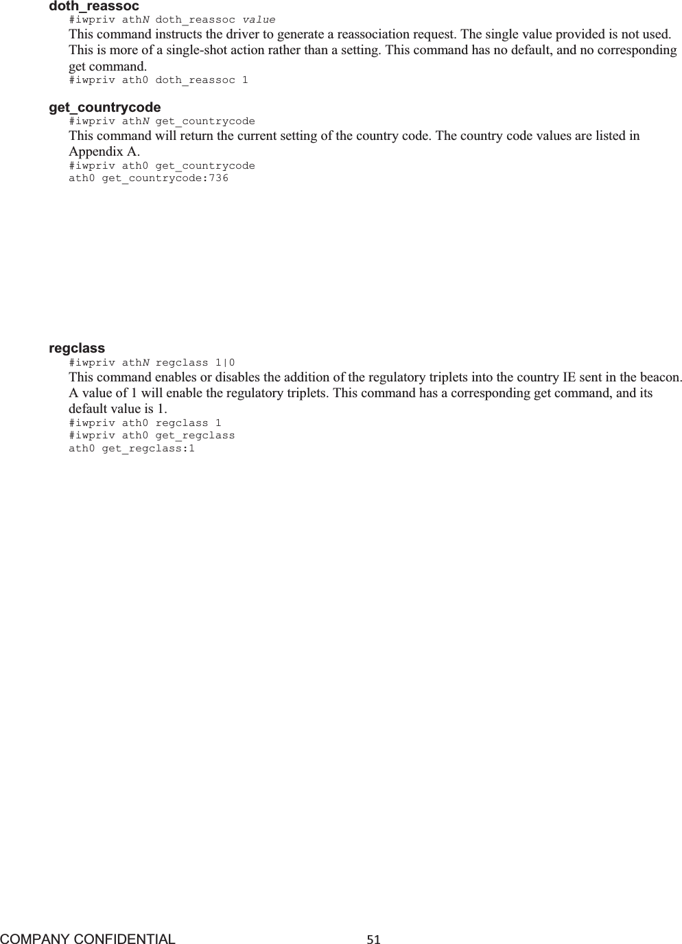 COMPANY CONFIDENTIAL51 doth_reassoc #iwpriv athNdoth_reassoc value This command instructs the driver to generate a reassociation request. The single value provided is not used. This is more of a single-shot action rather than a setting. This command has no default, and no corresponding get command. #iwpriv ath0 doth_reassoc 1 get_countrycode #iwpriv athNget_countrycode This command will return the current setting of the country code. The country code values are listed in Appendix A. #iwpriv ath0 get_countrycode ath0 get_countrycode:736 markdfs #iwpriv athNmarkdfs 1|0 This command will enable or disable the “marking” of DFS channels. A channel is “marked” if a radar is detected on the channel, and it is put in the Non-Occupancy List (NOL). This is only used for testing, and should not be used in an operational environment. This command has a corresponding get command, and its default value is 1. #iwpriv ath0 markdfs 1 #iwpriv ath0 get_markdfs ath0 get_markdfs:1 regclass #iwpriv athNregclass 1|0 This command enables or disables the addition of the regulatory triplets into the country IE sent in the beacon. A value of 1 will enable the regulatory triplets. This command has a corresponding get command, and its default value is 1. #iwpriv ath0 regclass 1 #iwpriv ath0 get_regclass ath0 get_regclass:1 