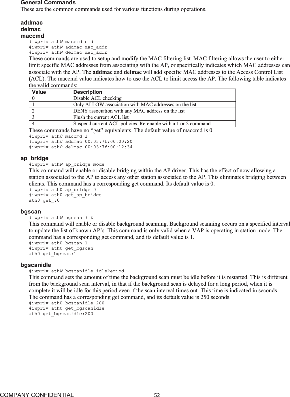 COMPANY CONFIDENTIAL52 General Commands These are the common commands used for various functions during operations. addmac delmac maccmd #iwpriv athNmaccmd cmd #iwpriv athNaddmac mac_addr #iwpriv athNdelmac mac_addr These commands are used to setup and modify the MAC filtering list. MAC filtering allows the user to either limit specific MAC addresses from associating with the AP, or specifically indicates which MAC addresses can associate with the AP. The addmac and delmac will add specific MAC addresses to the Access Control List (ACL). The maccmd value indicates how to use the ACL to limit access the AP. The following table indicates the valid commands: Value Description 0 Disable ACL checking 1 Only ALLOW association with MAC addresses on the list 2 DENY association with any MAC address on the list 3 Flush the current ACL list4 Suspend current ACL policies. Re-enable with a 1 or 2 command These commands have no “get” equivalents. The default value of maccmd is 0. #iwpriv ath0maccmd 1 #iwpriv ath0addmac 00:03:7f:00:00:20 #iwpriv ath0delmac 00:03:7f:00:12:34 ap_bridge #iwpriv athNap_bridge mode This command will enable or disable bridging within the AP driver. This has the effect of now allowing a station associated to the AP to access any other station associated to the AP. This eliminates bridging between clients. This command has a corresponding get command. Its default value is 0. #iwpriv ath0 ap_bridge 0 #iwpriv ath0 get_ap_bridge ath0 get_:0 bgscan #iwpriv athNbgscan 1|0This command will enable or disable background scanning. Background scanning occurs on a specified interval to update the list of known AP’s. This command is only valid when a VAP is operating in station mode. The command has a corresponding get command, and its default value is 1. #iwpriv ath0 bgscan 1 #iwpriv ath0 get_bgscan ath0 get_bgscan:1 bgscanidle#iwpriv athNbgscanidle idlePeriod This command sets the amount of time the background scan must be idle before it is restarted. This is different from the background scan interval, in that if the background scan is delayed for a long period, when it is complete it will be idle for this period even if the scan interval times out. This time is indicated in seconds. The command has a corresponding get command, and its default value is 250 seconds. #iwpriv ath0 bgscanidle 200 #iwpriv ath0 get_bgscanidle ath0 get_bgscanidle:200 