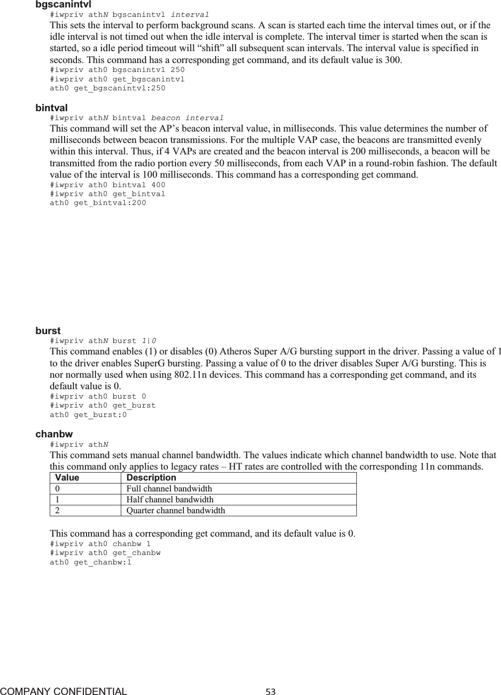 COMPANY CONFIDENTIAL53 bgscanintvl #iwpriv athNbgscanintvl interval This sets the interval to perform background scans. A scan is started each time the interval times out, or if the idle interval is not timed out when the idle interval is complete. The interval timer is started when the scan is started, so a idle period timeout will “shift” all subsequent scan intervals. The interval value is specified in seconds. This command has a corresponding get command, and its default value is 300. #iwpriv ath0 bgscanintvl 250 #iwpriv ath0 get_bgscanintvl ath0 get_bgscanintvl:250 bintval #iwpriv athNbintval beacon interval This command will set the AP’s beacon interval value, in milliseconds. This value determines the number of milliseconds between beacon transmissions. For the multiple VAP case, the beacons are transmitted evenly within this interval. Thus, if 4 VAPs are created and the beacon interval is 200 milliseconds, a beacon will be transmitted from the radio portion every 50 milliseconds, from each VAP in a round-robin fashion. The default value of the interval is 100 milliseconds. This command has a corresponding get command. #iwpriv ath0 bintval 400 #iwpriv ath0 get_bintval ath0 get_bintval:200 blockdfschan #iwpriv athNblockdfschan 1|0 This command will disable the selection of dfs channels when the 802.11h channel switch processing is selecting a new channel. Typically, when a radar is detected on a channel, a new channel is picked randomly from the list. DFS channels are normally included in the list, so if there are several radars in the area another hit is possible. Setting this selection to 0 disables the use of DFS channels in the selection process, while a value of 1 enables DFS channels. The default value is 1.. This limits the number of available channels. This command does not have a corresponding get command. #iwpriv ath0 blockdfschan 1 burst #iwpriv athNburst 1|0 This command enables (1) or disables (0) Atheros Super A/G bursting support in the driver. Passing a value of 1 to the driver enables SuperG bursting. Passing a value of 0 to the driver disables Super A/G bursting. This is nor normally used when using 802.11n devices. This command has a corresponding get command, and its default value is 0. #iwpriv ath0 burst 0 #iwpriv ath0 get_burst ath0 get_burst:0 chanbw #iwpriv athNThis command sets manual channel bandwidth. The values indicate which channel bandwidth to use. Note that this command only applies to legacy rates – HT rates are controlled with the corresponding 11n commands. Value Description 0 Full channel bandwidth 1 Half channel bandwidth 2 Quarter channel bandwidth This command has a corresponding get command, and its default value is 0. #iwpriv ath0 chanbw 1 #iwpriv ath0 get_chanbw ath0 get_chanbw:1 