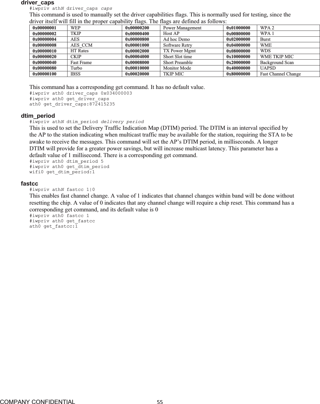 COMPANY CONFIDENTIAL55 driver_caps #iwpriv athNdriver_caps capsThis command is used to manually set the driver capabilities flags. This is normally used for testing, since the driver itself will fill in the proper capability flags. The flags are defined as follows: 0x00000001 WEP 0x00000200 Power Management 0x01000000 WPA 2 0x00000002 TKIP 0x00000400 Host AP 0x00800000 WPA 1 0x00000004 AES 0x00000800 Ad hoc Demo 0x02000000 Burst 0x00000008 AES_CCM 0x00001000 Software Retry 0x04000000 WME 0x00000010 HT Rates 0x00002000 TX Power Mgmt 0x08000000 WDS 0x00000020 CKIP 0x00004000 Short Slot time 0x10000000 WME TKIP MIC 0x00000040 Fast Frame 0x00008000  Short Preamble 0x20000000 Background Scan 0x00000080 Turbo 0x00010000 Monitor Mode 0x40000000 UAPSD0x00000100 IBSS 0x00020000 TKIP MIC 0x80000000 Fast Channel Change This command has a corresponding get command. It has no default value. #iwpriv ath0 driver_caps 0x034000003 #iwpriv ath0 get_driver_caps ath0 get_driver_caps:872415235 dtim_period #iwpriv athNdtim_period delivery period This is used to set the Delivery Traffic Indication Map (DTIM) period. The DTIM is an interval specified by the AP to the station indicating when multicast traffic may be available for the station, requiring the STA to be awake to receive the messages. This command will set the AP’s DTIM period, in milliseconds. A longer DTIM will provide for a greater power savings, but will increase multicast latency. This parameter has a default value of 1 millisecond. There is a corresponding get command. #iwpriv ath0 dtim_period 5 #iwpriv ath0 get_dtim_period wifi0 get_dtim_period:1 fastcc #iwpriv athNfastcc 1|0 This enables fast channel change. A value of 1 indicates that channel changes within band will be done without resetting the chip. A value of 0 indicates that any channel change will require a chip reset. This command has a corresponding get command, and its default value is 0 #iwpriv ath0 fastcc 1 #iwpriv ath0 get_fastcc ath0 get_fastcc:1 